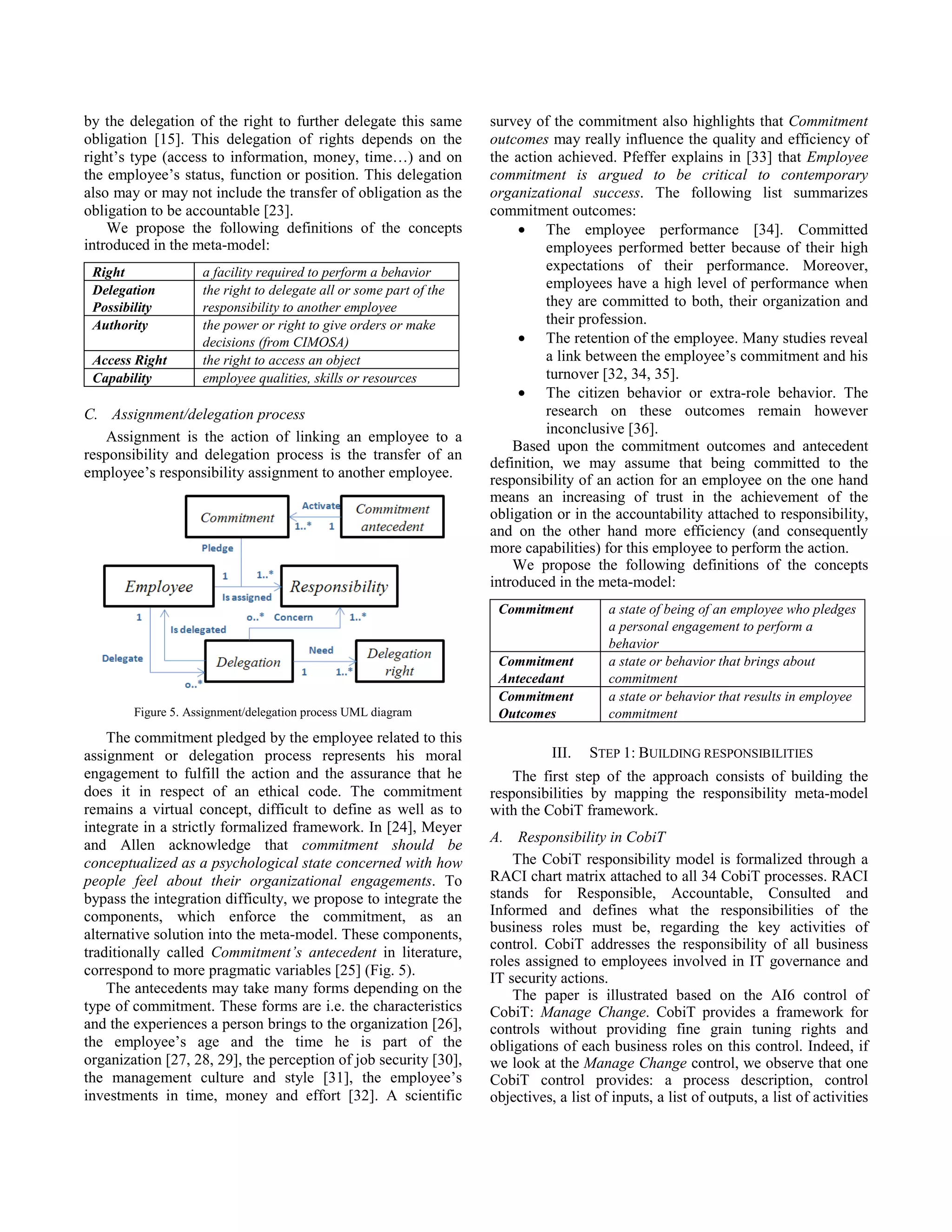 by the delegation of the right to further delegate this same
obligation [15]. This delegation of rights depends on the
right’s type (access to information, money, time…) and on
the employee’s status, function or position. This delegation
also may or may not include the transfer of obligation as the
obligation to be accountable [23].
We propose the following definitions of the concepts
introduced in the meta-model:
Right a facility required to perform a behavior
Delegation
Possibility
the right to delegate all or some part of the
responsibility to another employee
Authority the power or right to give orders or make
decisions (from CIMOSA)
Access Right the right to access an object
Capability employee qualities, skills or resources
C. Assignment/delegation process
Assignment is the action of linking an employee to a
responsibility and delegation process is the transfer of an
employee’s responsibility assignment to another employee.
Figure 5. Assignment/delegation process UML diagram
The commitment pledged by the employee related to this
assignment or delegation process represents his moral
engagement to fulfill the action and the assurance that he
does it in respect of an ethical code. The commitment
remains a virtual concept, difficult to define as well as to
integrate in a strictly formalized framework. In [24], Meyer
and Allen acknowledge that commitment should be
conceptualized as a psychological state concerned with how
people feel about their organizational engagements. To
bypass the integration difficulty, we propose to integrate the
components, which enforce the commitment, as an
alternative solution into the meta-model. These components,
traditionally called Commitment’s antecedent in literature,
correspond to more pragmatic variables [25] (Fig. 5).
The antecedents may take many forms depending on the
type of commitment. These forms are i.e. the characteristics
and the experiences a person brings to the organization [26],
the employee’s age and the time he is part of the
organization [27, 28, 29], the perception of job security [30],
the management culture and style [31], the employee’s
investments in time, money and effort [32]. A scientific
survey of the commitment also highlights that Commitment
outcomes may really influence the quality and efficiency of
the action achieved. Pfeffer explains in [33] that Employee
commitment is argued to be critical to contemporary
organizational success. The following list summarizes
commitment outcomes:
• The employee performance [34]. Committed
employees performed better because of their high
expectations of their performance. Moreover,
employees have a high level of performance when
they are committed to both, their organization and
their profession.
• The retention of the employee. Many studies reveal
a link between the employee’s commitment and his
turnover [32, 34, 35].
• The citizen behavior or extra-role behavior. The
research on these outcomes remain however
inconclusive [36].
Based upon the commitment outcomes and antecedent
definition, we may assume that being committed to the
responsibility of an action for an employee on the one hand
means an increasing of trust in the achievement of the
obligation or in the accountability attached to responsibility,
and on the other hand more efficiency (and consequently
more capabilities) for this employee to perform the action.
We propose the following definitions of the concepts
introduced in the meta-model:
Commitment a state of being of an employee who pledges
a personal engagement to perform a
behavior
Commitment
Antecedant
a state or behavior that brings about
commitment
Commitment
Outcomes
a state or behavior that results in employee
commitment
III. STEP 1: BUILDING RESPONSIBILITIES
The first step of the approach consists of building the
responsibilities by mapping the responsibility meta-model
with the CobiT framework.
A. Responsibility in CobiT
The CobiT responsibility model is formalized through a
RACI chart matrix attached to all 34 CobiT processes. RACI
stands for Responsible, Accountable, Consulted and
Informed and defines what the responsibilities of the
business roles must be, regarding the key activities of
control. CobiT addresses the responsibility of all business
roles assigned to employees involved in IT governance and
IT security actions.
The paper is illustrated based on the AI6 control of
CobiT: Manage Change. CobiT provides a framework for
controls without providing fine grain tuning rights and
obligations of each business roles on this control. Indeed, if
we look at the Manage Change control, we observe that one
CobiT control provides: a process description, control
objectives, a list of inputs, a list of outputs, a list of activities
 