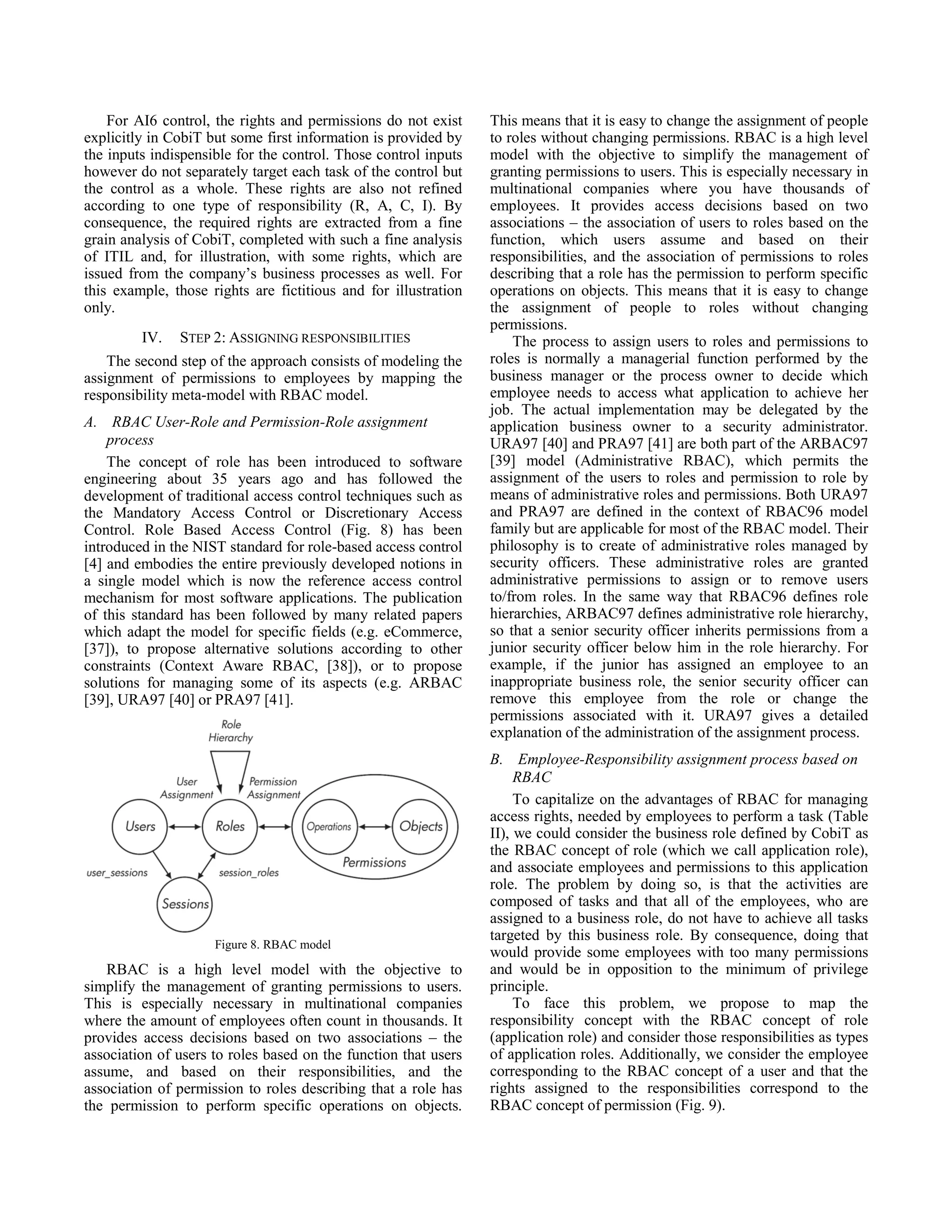 For AI6 control, the rights and permissions do not exist
explicitly in CobiT but some first information is provided by
the inputs indispensible for the control. Those control inputs
however do not separately target each task of the control but
the control as a whole. These rights are also not refined
according to one type of responsibility (R, A, C, I). By
consequence, the required rights are extracted from a fine
grain analysis of CobiT, completed with such a fine analysis
of ITIL and, for illustration, with some rights, which are
issued from the company’s business processes as well. For
this example, those rights are fictitious and for illustration
only.
IV. STEP 2: ASSIGNING RESPONSIBILITIES
The second step of the approach consists of modeling the
assignment of permissions to employees by mapping the
responsibility meta-model with RBAC model.
A. RBAC User-Role and Permission-Role assignment
process
The concept of role has been introduced to software
engineering about 35 years ago and has followed the
development of traditional access control techniques such as
the Mandatory Access Control or Discretionary Access
Control. Role Based Access Control (Fig. 8) has been
introduced in the NIST standard for role-based access control
[4] and embodies the entire previously developed notions in
a single model which is now the reference access control
mechanism for most software applications. The publication
of this standard has been followed by many related papers
which adapt the model for specific fields (e.g. eCommerce,
[37]), to propose alternative solutions according to other
constraints (Context Aware RBAC, [38]), or to propose
solutions for managing some of its aspects (e.g. ARBAC
[39], URA97 [40] or PRA97 [41].
Figure 8. RBAC model
RBAC is a high level model with the objective to
simplify the management of granting permissions to users.
This is especially necessary in multinational companies
where the amount of employees often count in thousands. It
provides access decisions based on two associations – the
association of users to roles based on the function that users
assume, and based on their responsibilities, and the
association of permission to roles describing that a role has
the permission to perform specific operations on objects.
This means that it is easy to change the assignment of people
to roles without changing permissions. RBAC is a high level
model with the objective to simplify the management of
granting permissions to users. This is especially necessary in
multinational companies where you have thousands of
employees. It provides access decisions based on two
associations – the association of users to roles based on the
function, which users assume and based on their
responsibilities, and the association of permissions to roles
describing that a role has the permission to perform specific
operations on objects. This means that it is easy to change
the assignment of people to roles without changing
permissions.
The process to assign users to roles and permissions to
roles is normally a managerial function performed by the
business manager or the process owner to decide which
employee needs to access what application to achieve her
job. The actual implementation may be delegated by the
application business owner to a security administrator.
URA97 [40] and PRA97 [41] are both part of the ARBAC97
[39] model (Administrative RBAC), which permits the
assignment of the users to roles and permission to role by
means of administrative roles and permissions. Both URA97
and PRA97 are defined in the context of RBAC96 model
family but are applicable for most of the RBAC model. Their
philosophy is to create of administrative roles managed by
security officers. These administrative roles are granted
administrative permissions to assign or to remove users
to/from roles. In the same way that RBAC96 defines role
hierarchies, ARBAC97 defines administrative role hierarchy,
so that a senior security officer inherits permissions from a
junior security officer below him in the role hierarchy. For
example, if the junior has assigned an employee to an
inappropriate business role, the senior security officer can
remove this employee from the role or change the
permissions associated with it. URA97 gives a detailed
explanation of the administration of the assignment process.
B. Employee-Responsibility assignment process based on
RBAC
To capitalize on the advantages of RBAC for managing
access rights, needed by employees to perform a task (Table
II), we could consider the business role defined by CobiT as
the RBAC concept of role (which we call application role),
and associate employees and permissions to this application
role. The problem by doing so, is that the activities are
composed of tasks and that all of the employees, who are
assigned to a business role, do not have to achieve all tasks
targeted by this business role. By consequence, doing that
would provide some employees with too many permissions
and would be in opposition to the minimum of privilege
principle.
To face this problem, we propose to map the
responsibility concept with the RBAC concept of role
(application role) and consider those responsibilities as types
of application roles. Additionally, we consider the employee
corresponding to the RBAC concept of a user and that the
rights assigned to the responsibilities correspond to the
RBAC concept of permission (Fig. 9).
 