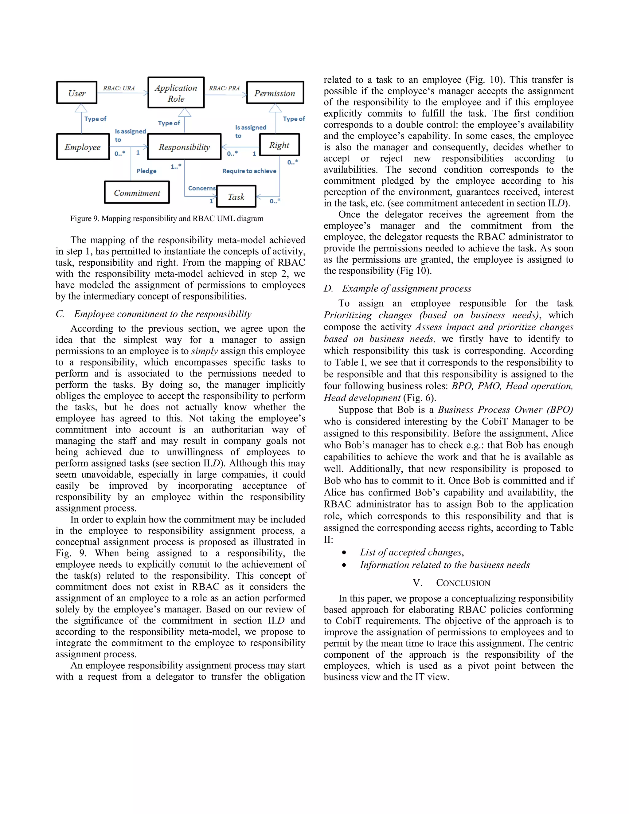 Figure 9. Mapping responsibility and RBAC UML diagram
The mapping of the responsibility meta-model achieved
in step 1, has permitted to instantiate the concepts of activity,
task, responsibility and right. From the mapping of RBAC
with the responsibility meta-model achieved in step 2, we
have modeled the assignment of permissions to employees
by the intermediary concept of responsibilities.
C. Employee commitment to the responsibility
According to the previous section, we agree upon the
idea that the simplest way for a manager to assign
permissions to an employee is to simply assign this employee
to a responsibility, which encompasses specific tasks to
perform and is associated to the permissions needed to
perform the tasks. By doing so, the manager implicitly
obliges the employee to accept the responsibility to perform
the tasks, but he does not actually know whether the
employee has agreed to this. Not taking the employee’s
commitment into account is an authoritarian way of
managing the staff and may result in company goals not
being achieved due to unwillingness of employees to
perform assigned tasks (see section II.D). Although this may
seem unavoidable, especially in large companies, it could
easily be improved by incorporating acceptance of
responsibility by an employee within the responsibility
assignment process.
In order to explain how the commitment may be included
in the employee to responsibility assignment process, a
conceptual assignment process is proposed as illustrated in
Fig. 9. When being assigned to a responsibility, the
employee needs to explicitly commit to the achievement of
the task(s) related to the responsibility. This concept of
commitment does not exist in RBAC as it considers the
assignment of an employee to a role as an action performed
solely by the employee’s manager. Based on our review of
the significance of the commitment in section II.D and
according to the responsibility meta-model, we propose to
integrate the commitment to the employee to responsibility
assignment process.
An employee responsibility assignment process may start
with a request from a delegator to transfer the obligation
related to a task to an employee (Fig. 10). This transfer is
possible if the employee‘s manager accepts the assignment
of the responsibility to the employee and if this employee
explicitly commits to fulfill the task. The first condition
corresponds to a double control: the employee’s availability
and the employee’s capability. In some cases, the employee
is also the manager and consequently, decides whether to
accept or reject new responsibilities according to
availabilities. The second condition corresponds to the
commitment pledged by the employee according to his
perception of the environment, guarantees received, interest
in the task, etc. (see commitment antecedent in section II.D).
Once the delegator receives the agreement from the
employee’s manager and the commitment from the
employee, the delegator requests the RBAC administrator to
provide the permissions needed to achieve the task. As soon
as the permissions are granted, the employee is assigned to
the responsibility (Fig 10).
D. Example of assignment process
To assign an employee responsible for the task
Prioritizing changes (based on business needs), which
compose the activity Assess impact and prioritize changes
based on business needs, we firstly have to identify to
which responsibility this task is corresponding. According
to Table I, we see that it corresponds to the responsibility to
be responsible and that this responsibility is assigned to the
four following business roles: BPO, PMO, Head operation,
Head development (Fig. 6).
Suppose that Bob is a Business Process Owner (BPO)
who is considered interesting by the CobiT Manager to be
assigned to this responsibility. Before the assignment, Alice
who Bob’s manager has to check e.g.: that Bob has enough
capabilities to achieve the work and that he is available as
well. Additionally, that new responsibility is proposed to
Bob who has to commit to it. Once Bob is committed and if
Alice has confirmed Bob’s capability and availability, the
RBAC administrator has to assign Bob to the application
role, which corresponds to this responsibility and that is
assigned the corresponding access rights, according to Table
II:
• List of accepted changes,
• Information related to the business needs
V. CONCLUSION
In this paper, we propose a conceptualizing responsibility
based approach for elaborating RBAC policies conforming
to CobiT requirements. The objective of the approach is to
improve the assignation of permissions to employees and to
permit by the mean time to trace this assignment. The centric
component of the approach is the responsibility of the
employees, which is used as a pivot point between the
business view and the IT view.
 