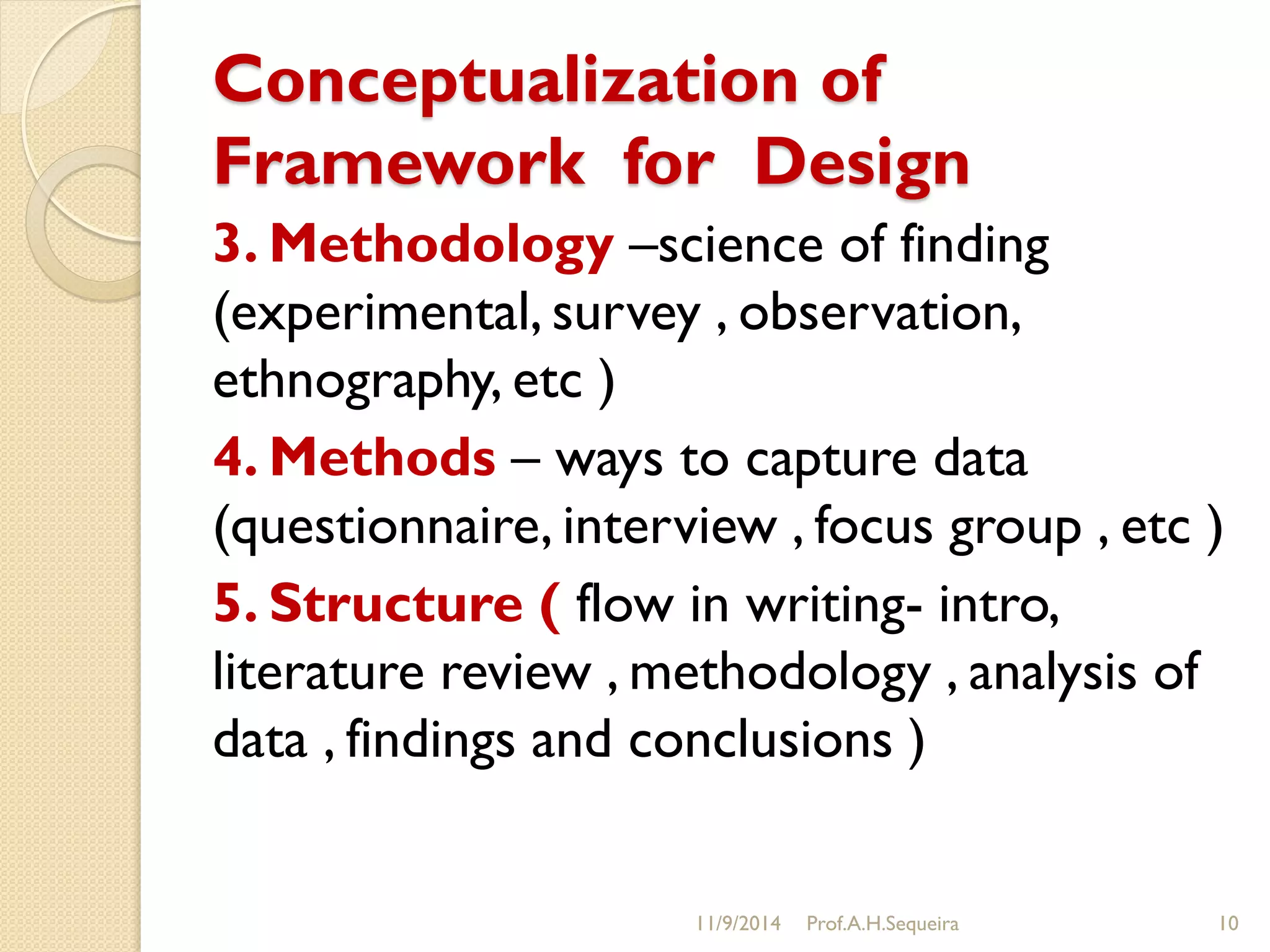 Conceptualization of
Framework for Design
3. Methodology –science of finding
(experimental, survey , observation,
ethnography, etc )
4. Methods – ways to capture data
(questionnaire, interview , focus group , etc )
5. Structure ( flow in writing- intro,
literature review , methodology , analysis of
data , findings and conclusions )
11/9/2014 Prof.A.H.Sequeira 10
 