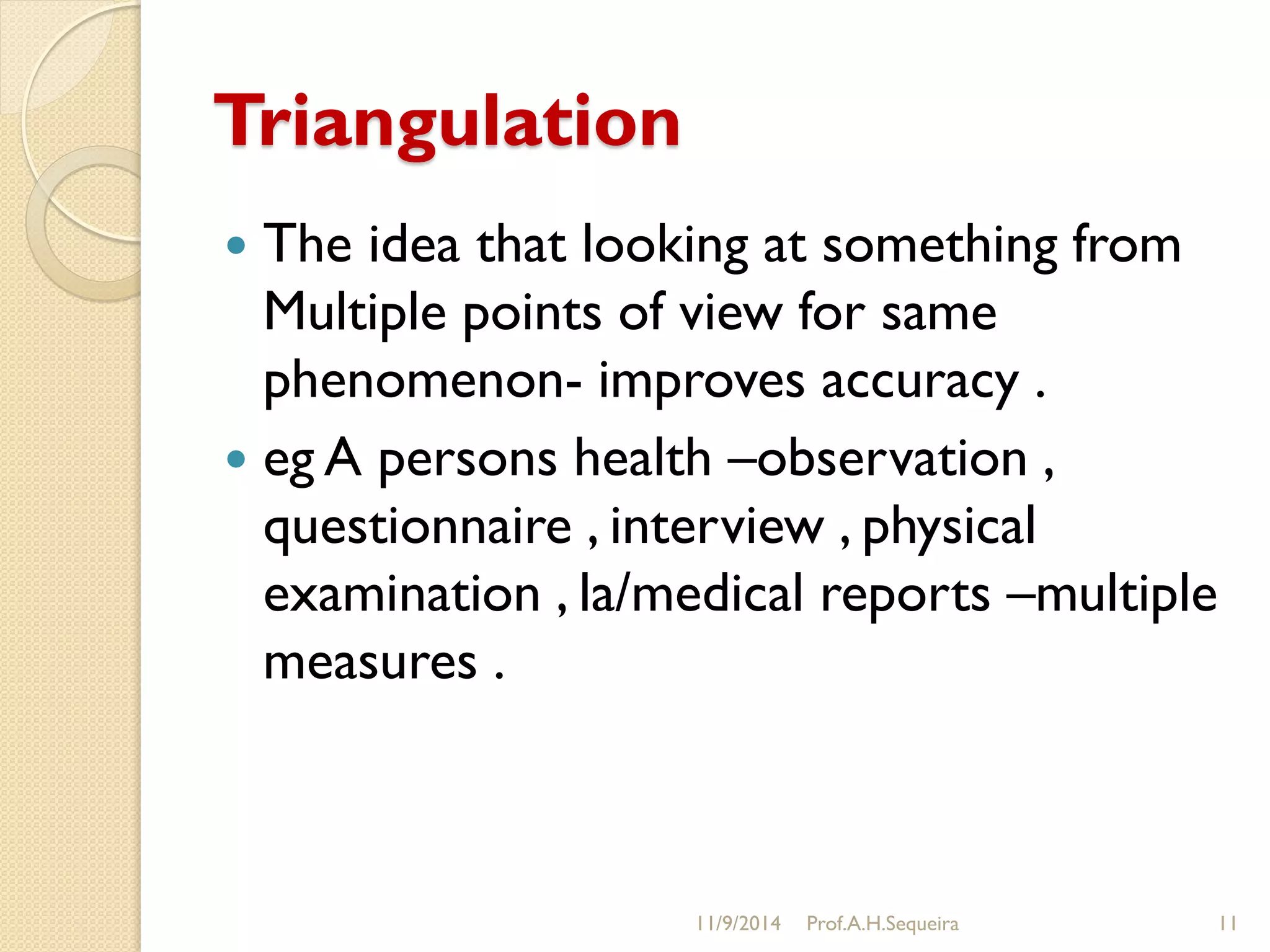 Triangulation
 The idea that looking at something from
Multiple points of view for same
phenomenon- improves accuracy .
 eg A persons health –observation ,
questionnaire , interview , physical
examination , la/medical reports –multiple
measures .
11/9/2014 Prof.A.H.Sequeira 11
 