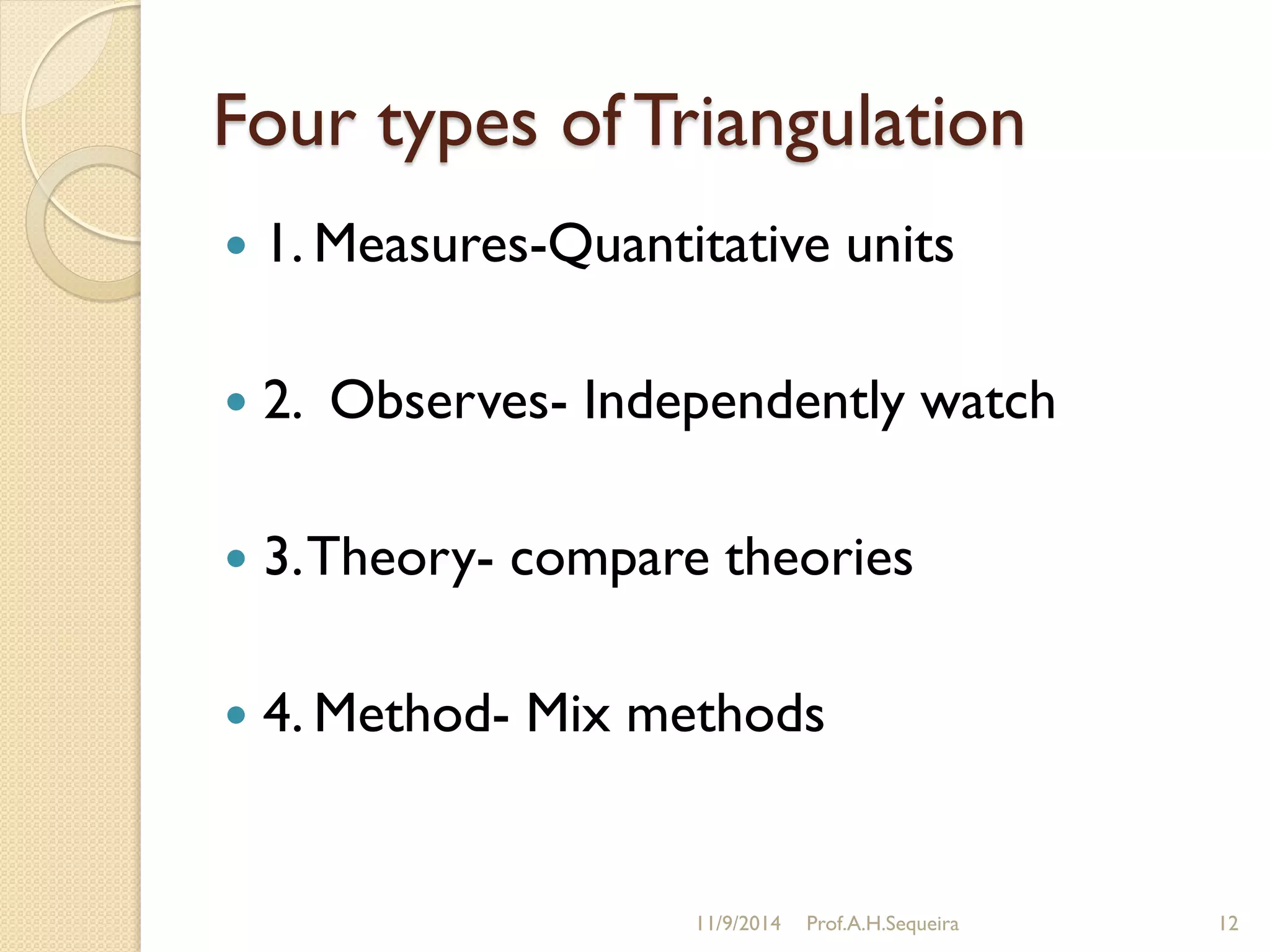 Four types of Triangulation
 1. Measures-Quantitative units
 2. Observes- Independently watch
 3.Theory- compare theories
 4. Method- Mix methods
11/9/2014 Prof.A.H.Sequeira 12
 