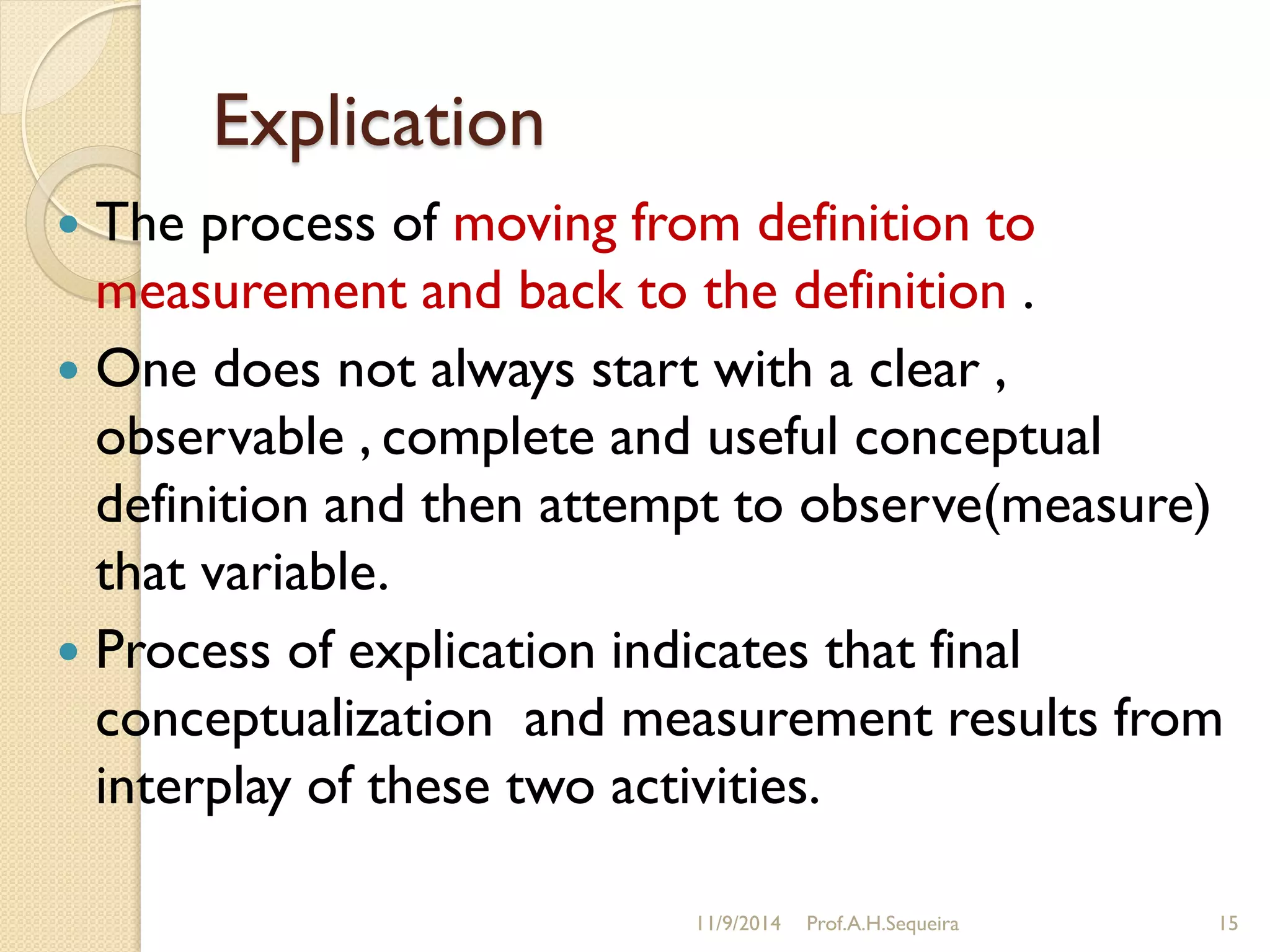 Explication
 The process of moving from definition to
measurement and back to the definition .
 One does not always start with a clear ,
observable , complete and useful conceptual
definition and then attempt to observe(measure)
that variable.
 Process of explication indicates that final
conceptualization and measurement results from
interplay of these two activities.
11/9/2014 Prof.A.H.Sequeira 15
 