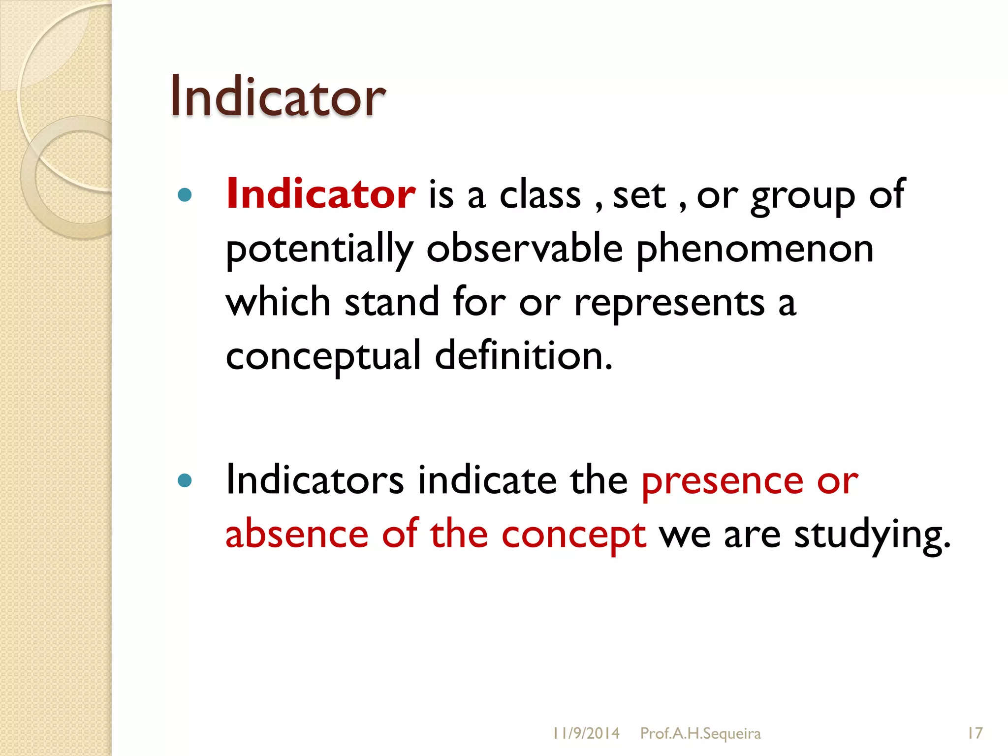 Indicator
 Indicator is a class , set , or group of
potentially observable phenomenon
which stand for or represents a
conceptual definition.
 Indicators indicate the presence or
absence of the concept we are studying.
11/9/2014 Prof.A.H.Sequeira 17
 
