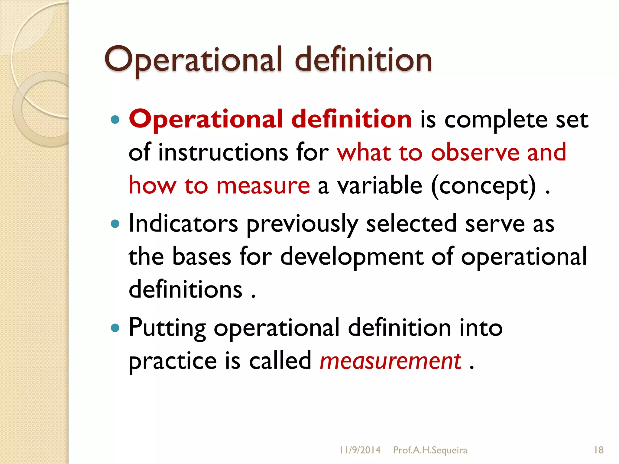 Operational definition
 Operational definition is complete set
of instructions for what to observe and
how to measure a variable (concept) .
 Indicators previously selected serve as
the bases for development of operational
definitions .
 Putting operational definition into
practice is called measurement .
11/9/2014 Prof.A.H.Sequeira 18
 
