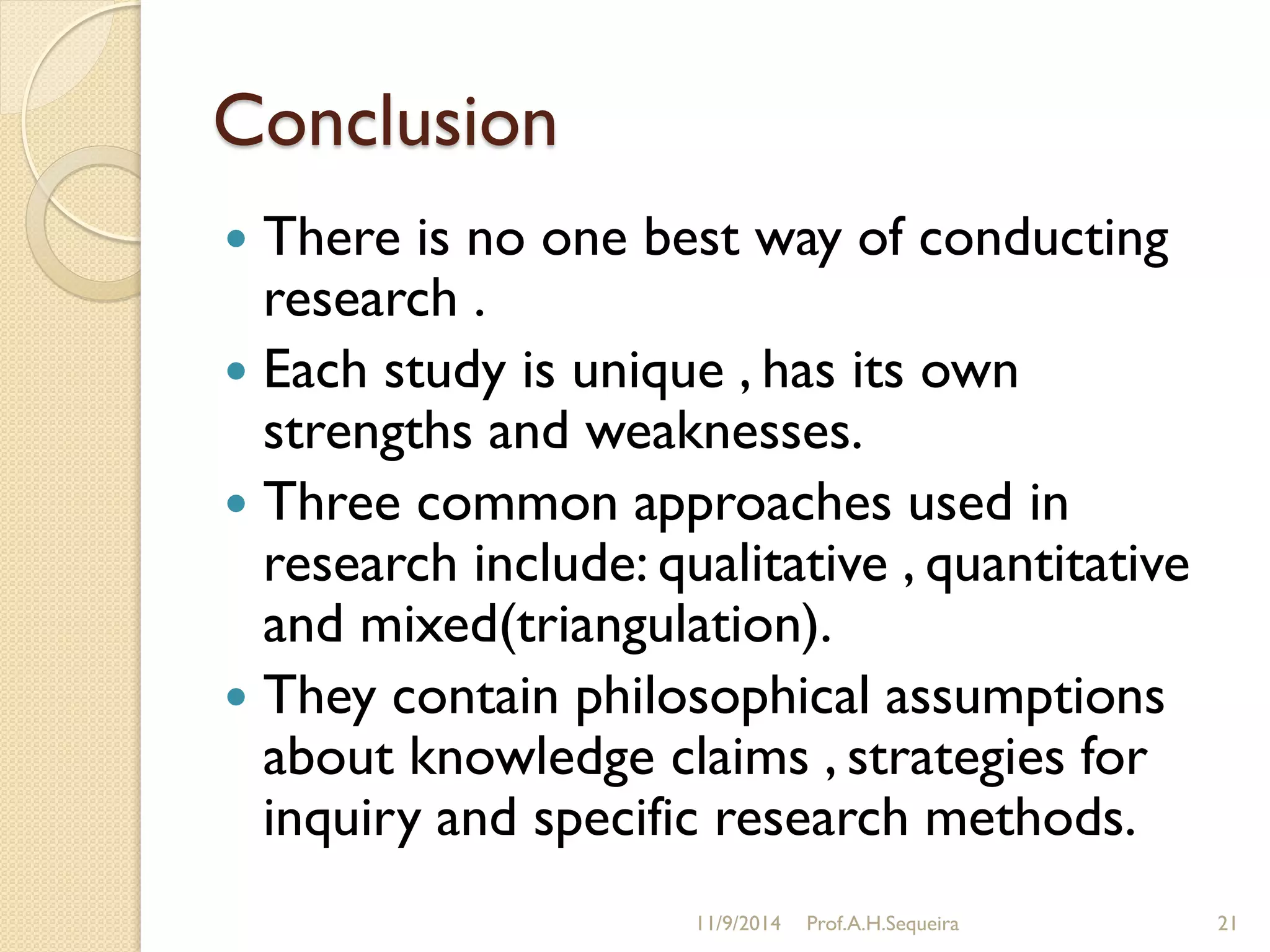 Conclusion
 There is no one best way of conducting
research .
 Each study is unique , has its own
strengths and weaknesses.
 Three common approaches used in
research include: qualitative , quantitative
and mixed(triangulation).
 They contain philosophical assumptions
about knowledge claims , strategies for
inquiry and specific research methods.
11/9/2014 Prof.A.H.Sequeira 21
 