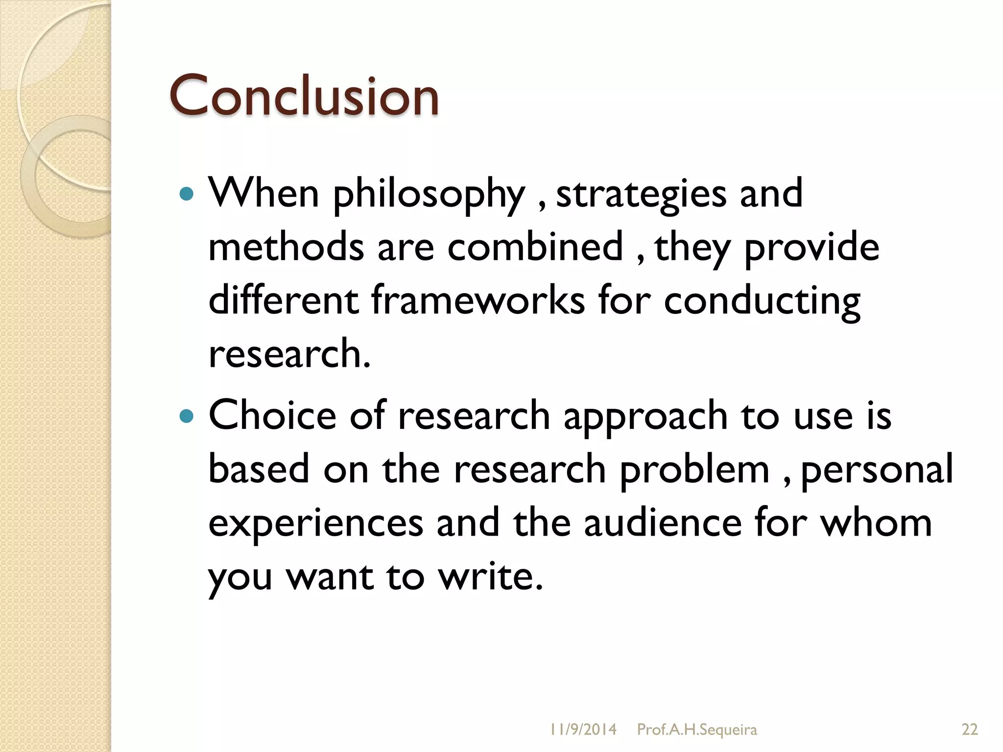 Conclusion
 When philosophy , strategies and
methods are combined , they provide
different frameworks for conducting
research.
 Choice of research approach to use is
based on the research problem , personal
experiences and the audience for whom
you want to write.
11/9/2014 Prof.A.H.Sequeira 22
 