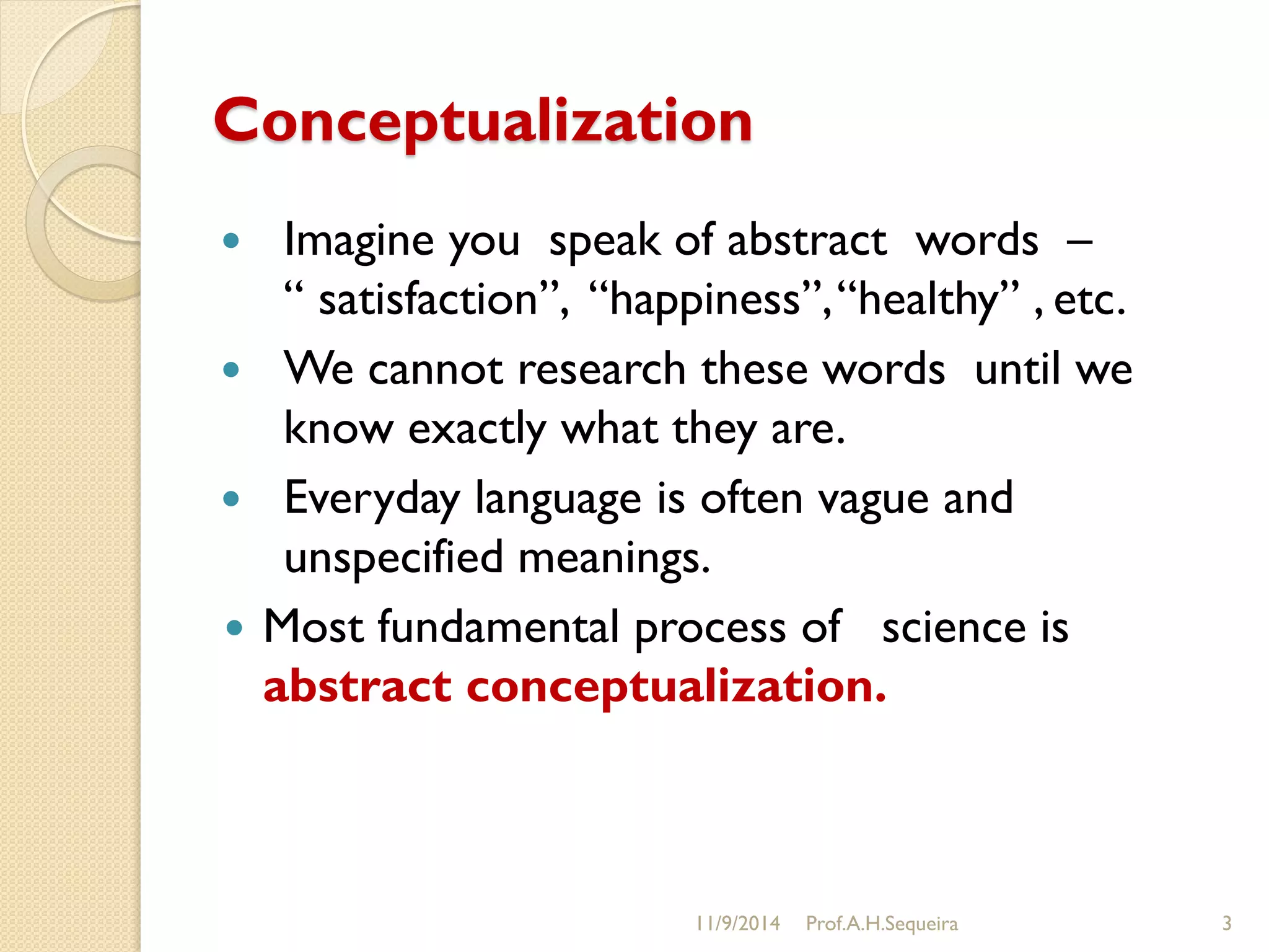 Conceptualization
 Imagine you speak of abstract words –
“ satisfaction”, “happiness”,“healthy” , etc.
 We cannot research these words until we
know exactly what they are.
 Everyday language is often vague and
unspecified meanings.
 Most fundamental process of science is
abstract conceptualization.
11/9/2014 Prof.A.H.Sequeira 3
 