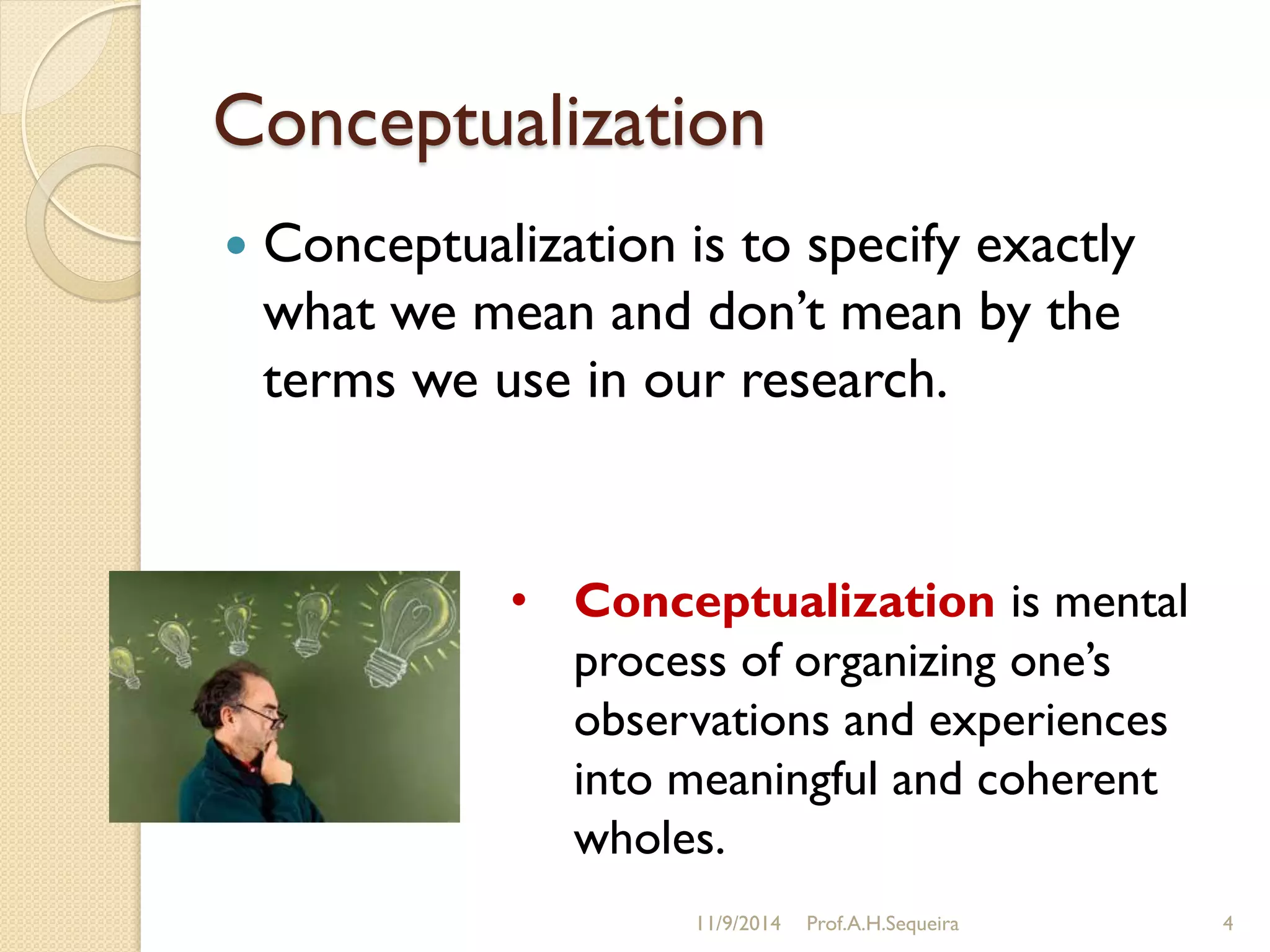 Conceptualization
 Conceptualization is to specify exactly
what we mean and don‟t mean by the
terms we use in our research.
11/9/2014 Prof.A.H.Sequeira 4
• Conceptualization is mental
process of organizing one‟s
observations and experiences
into meaningful and coherent
wholes.
 