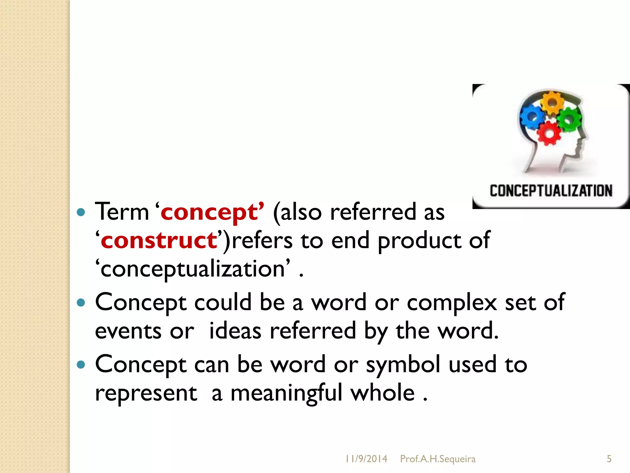 11/9/2014 Prof.A.H.Sequeira 5
 Term „concept’ (also referred as
„construct‟)refers to end product of
„conceptualization‟ .
 Concept could be a word or complex set of
events or ideas referred by the word.
 Concept can be word or symbol used to
represent a meaningful whole .
 