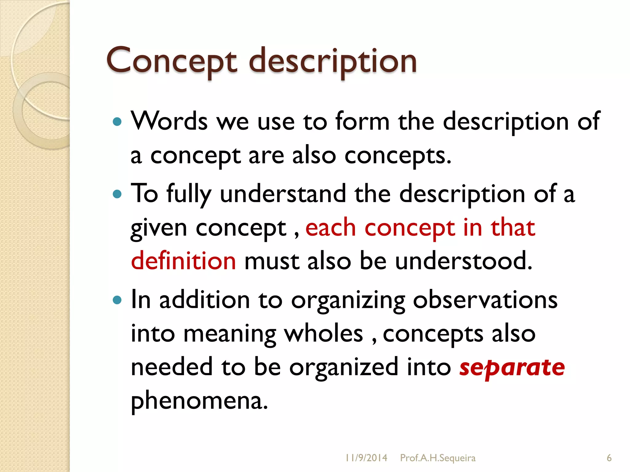 Concept description
 Words we use to form the description of
a concept are also concepts.
 To fully understand the description of a
given concept , each concept in that
definition must also be understood.
 In addition to organizing observations
into meaning wholes , concepts also
needed to be organized into separate
phenomena.
11/9/2014 Prof.A.H.Sequeira 6
 
