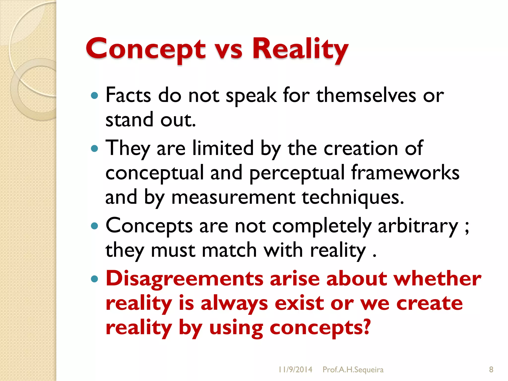 Concept vs Reality
 Facts do not speak for themselves or
stand out.
 They are limited by the creation of
conceptual and perceptual frameworks
and by measurement techniques.
 Concepts are not completely arbitrary ;
they must match with reality .
 Disagreements arise about whether
reality is always exist or we create
reality by using concepts?
11/9/2014 Prof.A.H.Sequeira 8
 