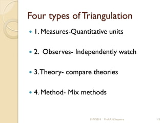 Four types of Triangulation
 1. Measures-Quantitative units
 2. Observes- Independently watch
 3.Theory- compare theories
 4. Method- Mix methods
11/9/2014 Prof.A.H.Sequeira 12
 