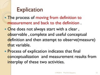 Explication
 The process of moving from definition to
measurement and back to the definition .
 One does not always start with a clear ,
observable , complete and useful conceptual
definition and then attempt to observe(measure)
that variable.
 Process of explication indicates that final
conceptualization and measurement results from
interplay of these two activities.
11/9/2014 Prof.A.H.Sequeira 15
 