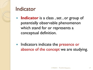 Indicator
 Indicator is a class , set , or group of
potentially observable phenomenon
which stand for or represents a
conceptual definition.
 Indicators indicate the presence or
absence of the concept we are studying.
11/9/2014 Prof.A.H.Sequeira 17
 