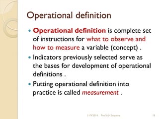 Operational definition
 Operational definition is complete set
of instructions for what to observe and
how to measure a variable (concept) .
 Indicators previously selected serve as
the bases for development of operational
definitions .
 Putting operational definition into
practice is called measurement .
11/9/2014 Prof.A.H.Sequeira 18
 