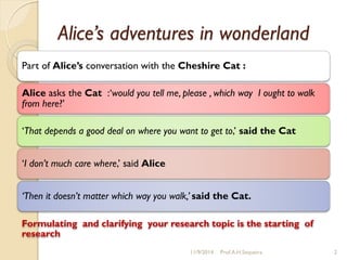 Alice’s adventures in wonderland
Part of Alice’s conversation with the Cheshire Cat :
Alice asks the Cat :„would you tell me, please , which way I ought to walk
from here?‟
„That depends a good deal on where you want to get to,‟ said the Cat
„I don’t much care where,‟ said Alice
‘Then it doesn’t matter which way you walk,’ said the Cat.
Formulating and clarifying your research topic is the starting of
research
11/9/2014 Prof.A.H.Sequeira 2
 