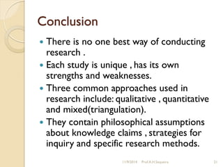 Conclusion
 There is no one best way of conducting
research .
 Each study is unique , has its own
strengths and weaknesses.
 Three common approaches used in
research include: qualitative , quantitative
and mixed(triangulation).
 They contain philosophical assumptions
about knowledge claims , strategies for
inquiry and specific research methods.
11/9/2014 Prof.A.H.Sequeira 21
 