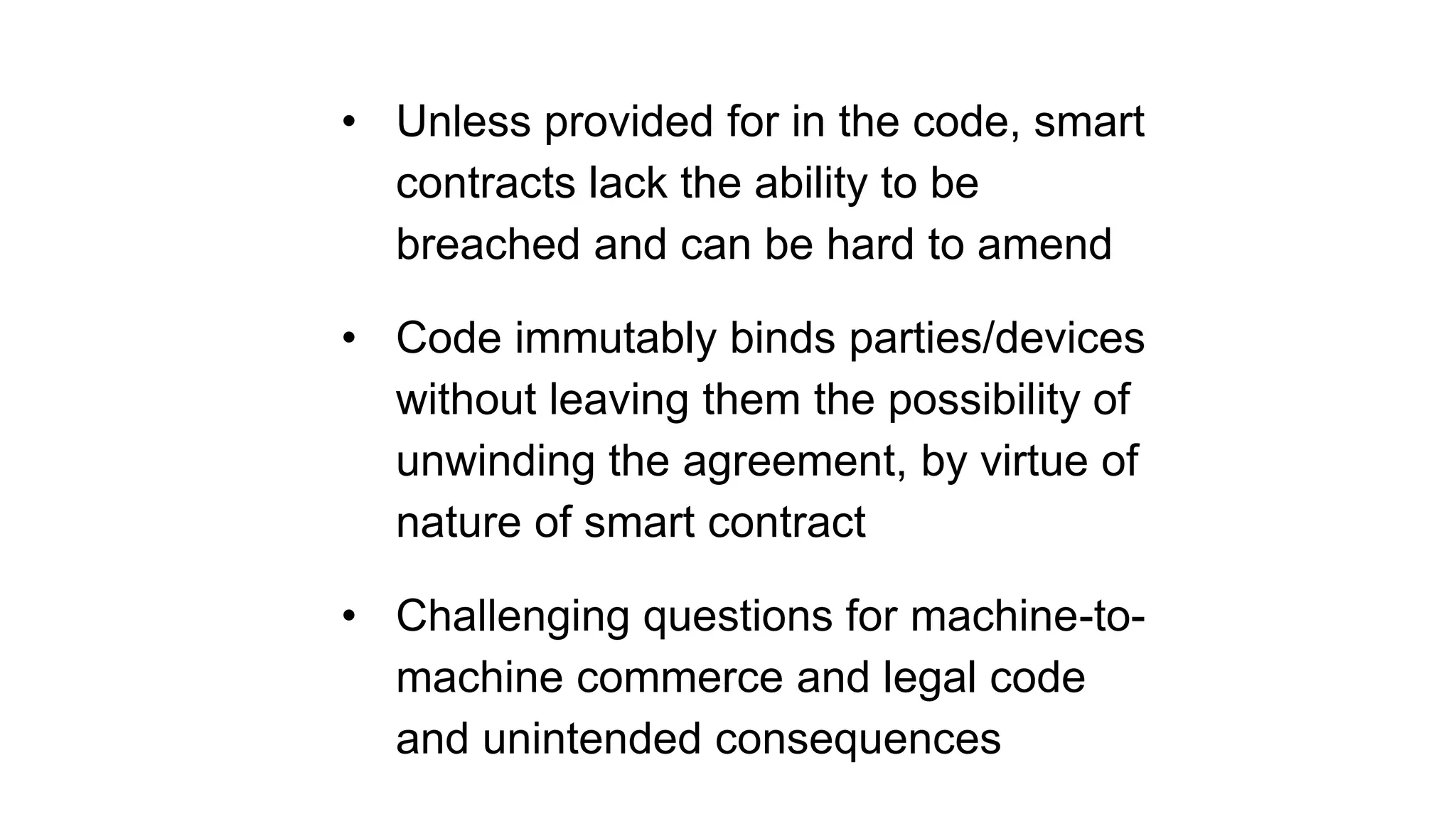 • Unless provided for in the code, smart
contracts lack the ability to be
breached and can be hard to amend
• Code immutably binds parties/devices
without leaving them the possibility of
unwinding the agreement, by virtue of
nature of smart contract
• Challenging questions for machine-to-
machine commerce and legal code
and unintended consequences
 