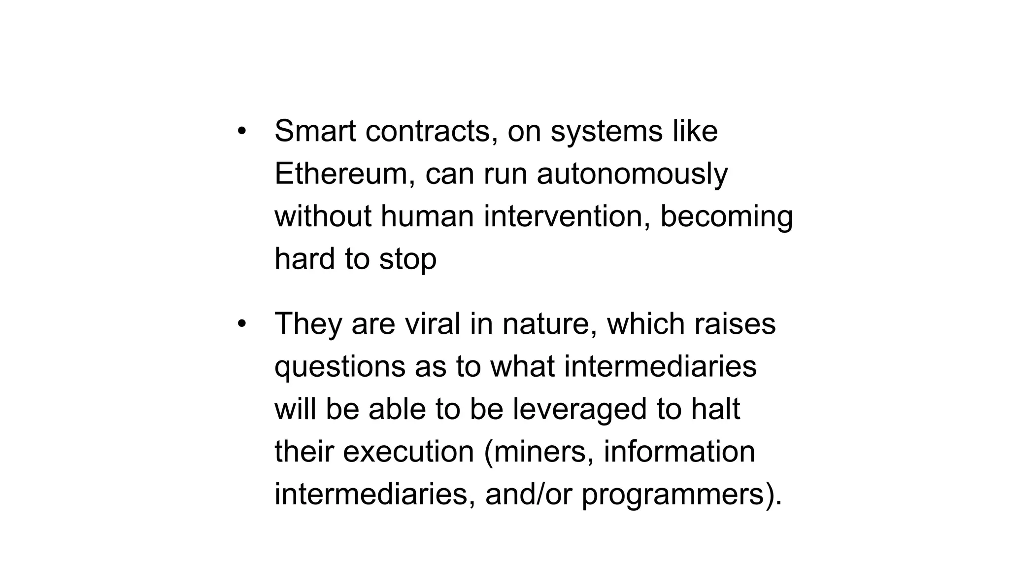• Smart contracts, on systems like
Ethereum, can run autonomously
without human intervention, becoming
hard to stop
• They are viral in nature, which raises
questions as to what intermediaries
will be able to be leveraged to halt
their execution (miners, information
intermediaries, and/or programmers).
 