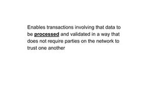 Enables transactions involving that data to
be processed and validated in a way that
does not require parties on the network to
trust one another
 