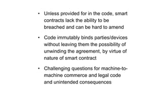 • Unless provided for in the code, smart
contracts lack the ability to be
breached and can be hard to amend
• Code immutably binds parties/devices
without leaving them the possibility of
unwinding the agreement, by virtue of
nature of smart contract
• Challenging questions for machine-to-
machine commerce and legal code
and unintended consequences
 