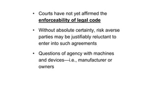 • Courts have not yet affirmed the
enforceability of legal code
• Without absolute certainty, risk averse
parties may be justifiably reluctant to
enter into such agreements
• Questions of agency with machines
and devices—i.e., manufacturer or
owners
 