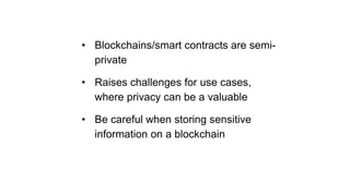 • Blockchains/smart contracts are semi-
private
• Raises challenges for use cases,
where privacy can be a valuable
• Be careful when storing sensitive
information on a blockchain
 