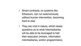 • Smart contracts, on systems like
Ethereum, can run autonomously
without human intervention, becoming
hard to stop
• They are viral in nature, which raises
questions as to what intermediaries
will be able to be leveraged to halt
their execution (miners, information
intermediaries, and/or programmers).
 