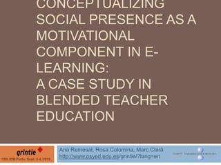 Conceptualizing Social Presence as a Motivational Component in E-Learning: a Case Study in Blended Teacher Education Ana Remesal, Rosa Colomina, Marc Clarà http://www.psyed.edu.es/grintie/?lang=en 12th ICM Porto, Sept. 2-4, 2010 