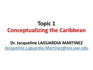 Topic 1
Conceptualizing the Caribbean
Dr. Jacqueline LAGUARDIA MARTINEZ
Jacqueline.Laguardia-Martinez@sta.uwi.edu
 