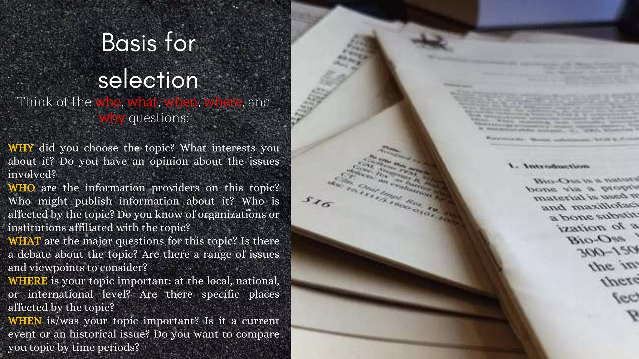 Think of the who, what, when, where, and
why questions:
WHY did you choose the topic? What interests you
about it? Do you have an opinion about the issues
involved?
WHO are the information providers on this topic?
Who might publish information about it? Who is
affected by the topic? Do you know of organizations or
institutions affiliated with the topic?
WHAT are the major questions for this topic? Is there
a debate about the topic? Are there a range of issues
and viewpoints to consider?
WHERE is your topic important: at the local, national,
or international level? Are there specific places
affected by the topic?
WHEN is/was your topic important? Is it a current
event or an historical issue? Do you want to compare
you topic by time periods?
 