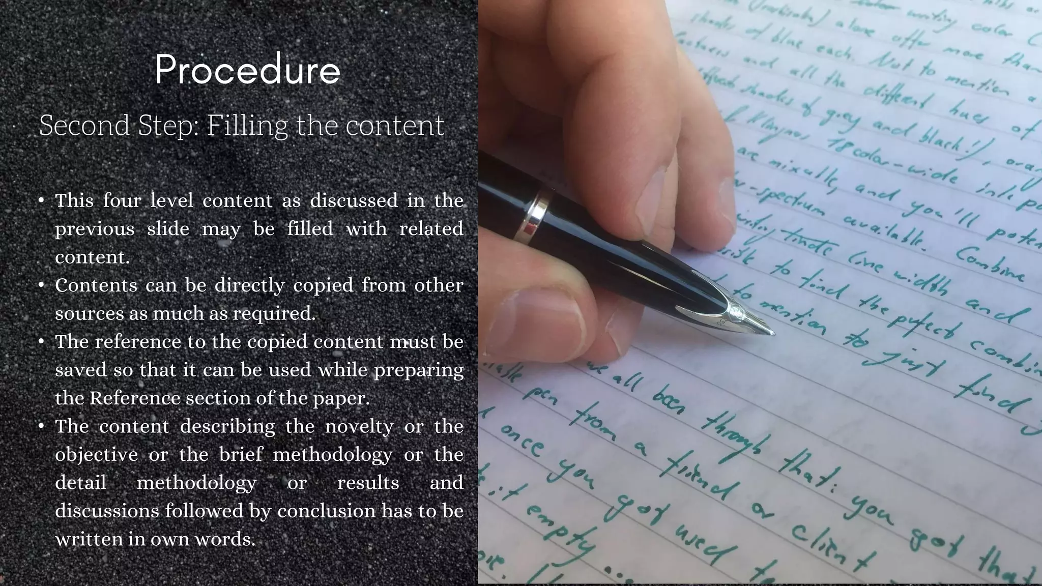 Second Step: Filling the content
• This four level content as discussed in the
previous slide may be filled with related
content.
• Contents can be directly copied from other
sources as much as required.
• The reference to the copied content must be
saved so that it can be used while preparing
the Reference section of the paper.
• The content describing the novelty or the
objective or the brief methodology or the
detail methodology or results and
discussions followed by conclusion has to be
written in own words.
 