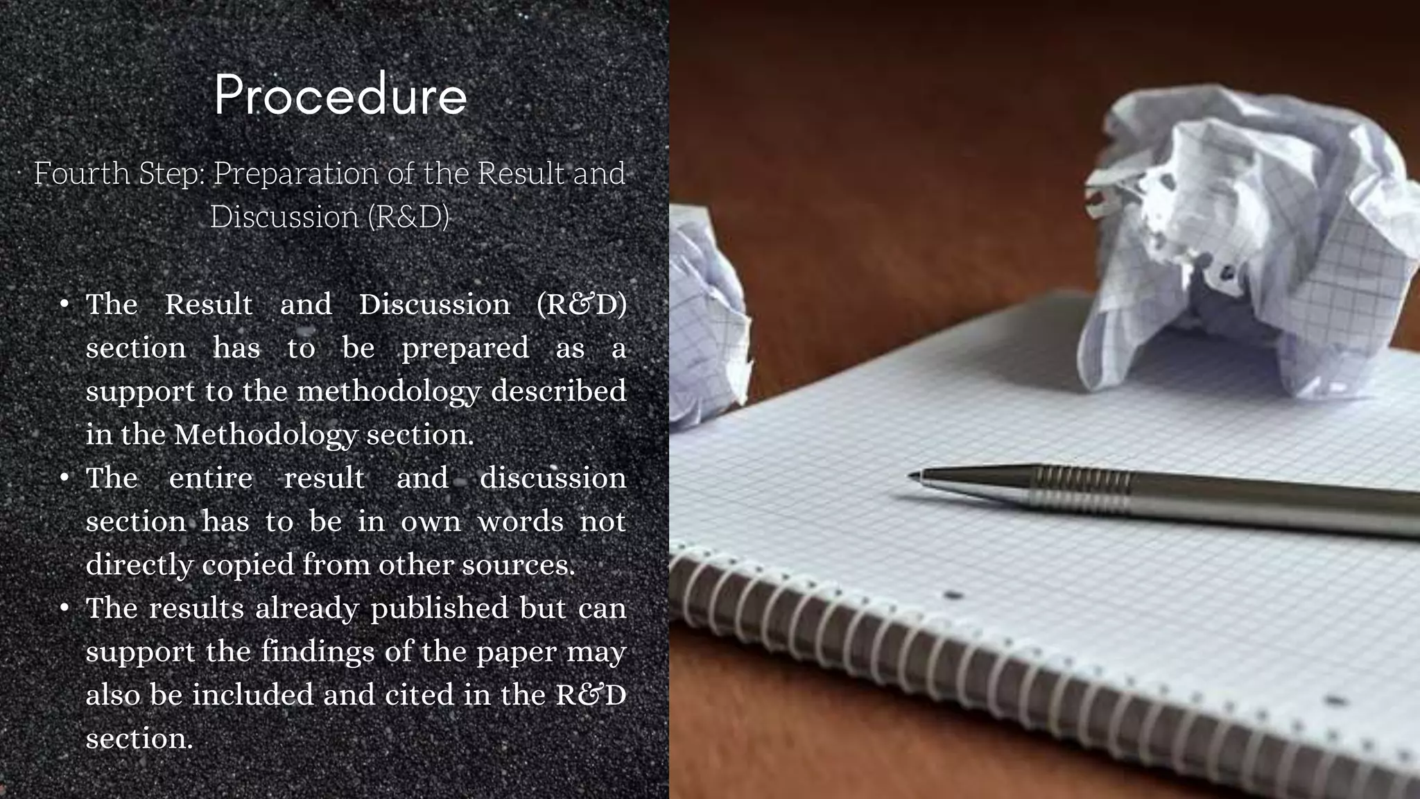 Fourth Step: Preparation of the Result and
Discussion (R&D)
• The Result and Discussion (R&D)
section has to be prepared as a
support to the methodology described
in the Methodology section.
• The entire result and discussion
section has to be in own words not
directly copied from other sources.
• The results already published but can
support the findings of the paper may
also be included and cited in the R&D
section.
 