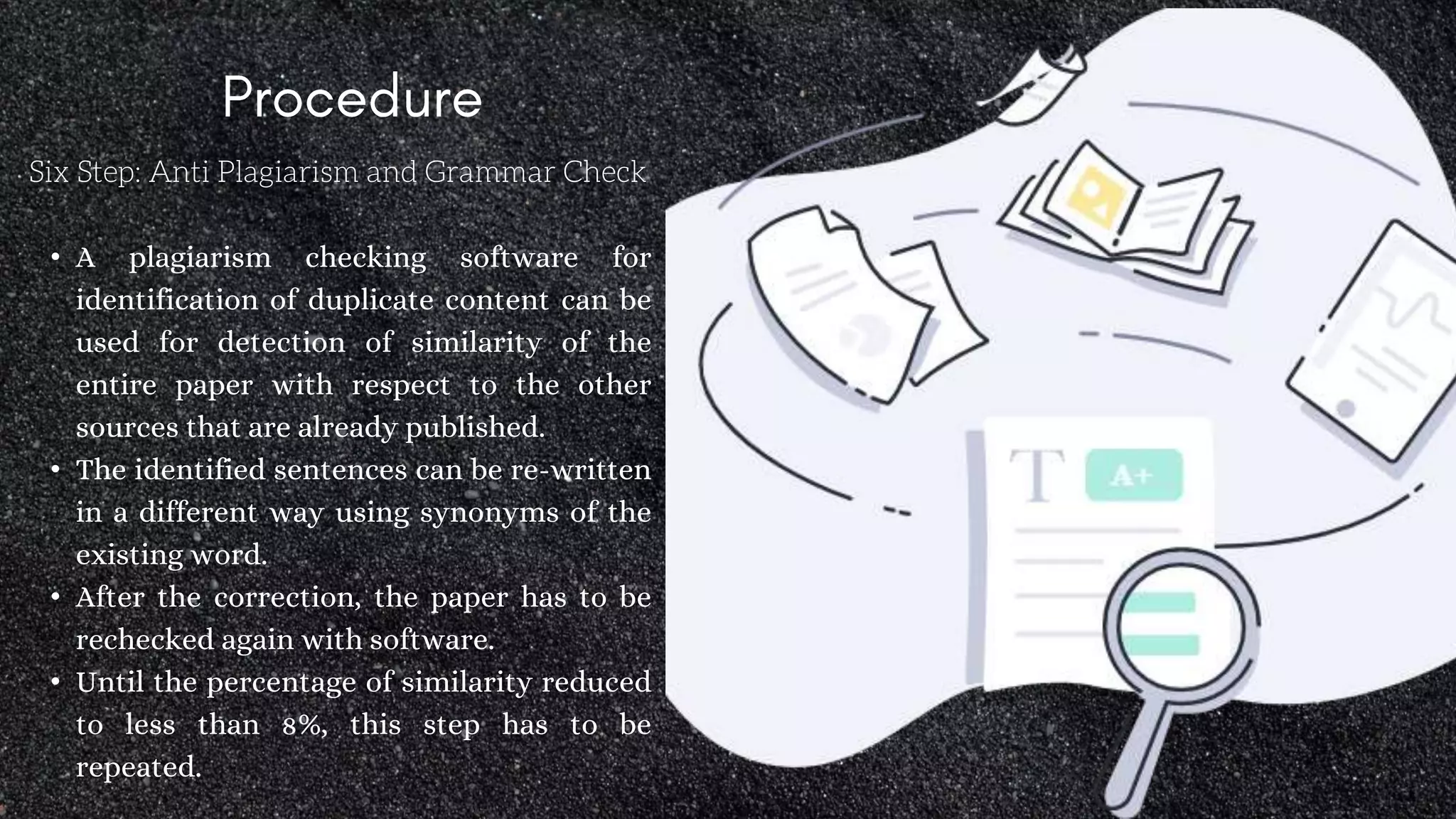 Six Step: Anti Plagiarism and Grammar Check
• A plagiarism checking software for
identification of duplicate content can be
used for detection of similarity of the
entire paper with respect to the other
sources that are already published.
• The identified sentences can be re-written
in a different way using synonyms of the
existing word.
• After the correction, the paper has to be
rechecked again with software.
• Until the percentage of similarity reduced
to less than 8%, this step has to be
repeated.
 