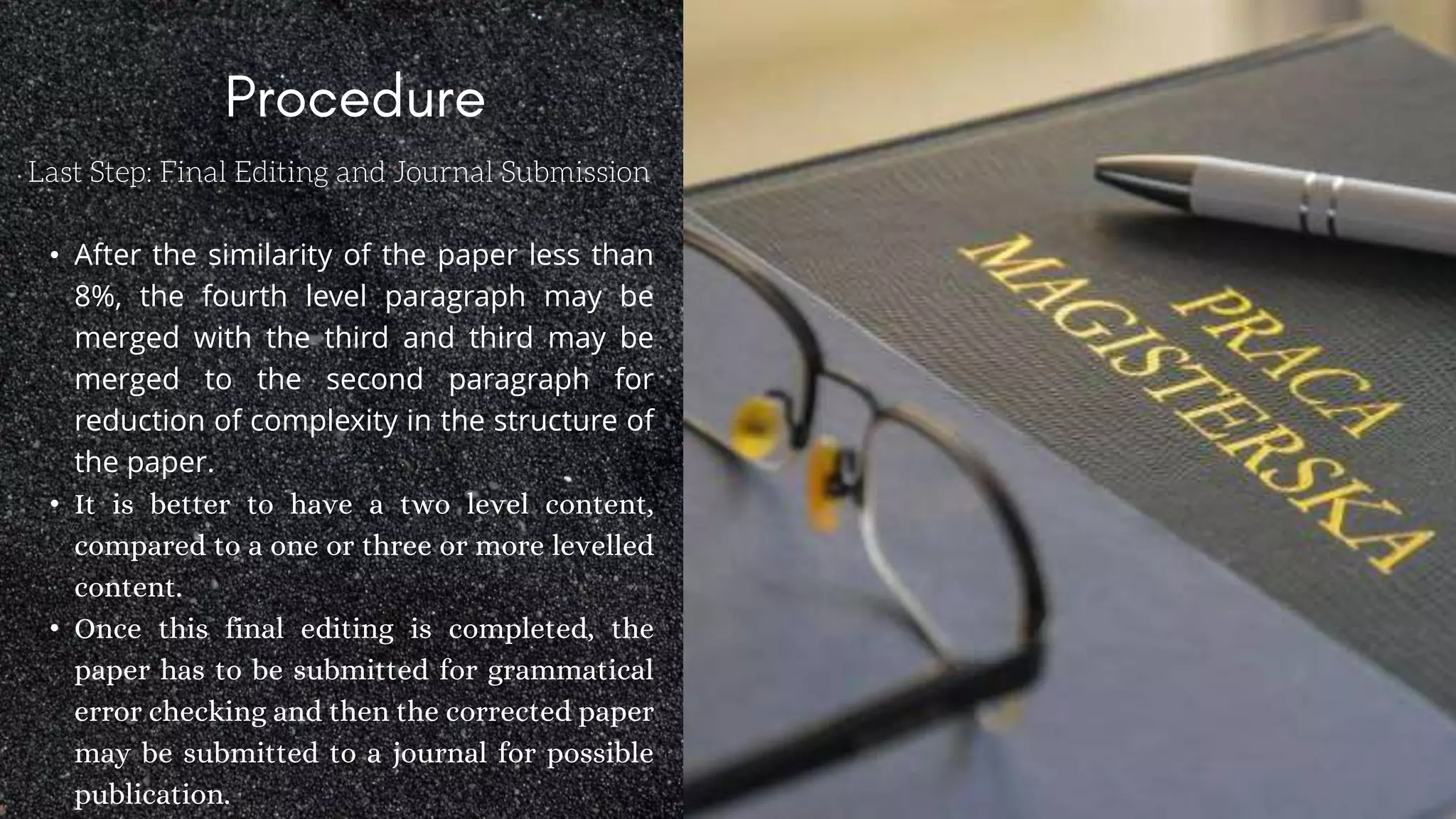 Last Step: Final Editing and Journal Submission
• After the similarity of the paper less than
8%, the fourth level paragraph may be
merged with the third and third may be
merged to the second paragraph for
reduction of complexity in the structure of
the paper.
• It is better to have a two level content,
compared to a one or three or more levelled
content.
• Once this final editing is completed, the
paper has to be submitted for grammatical
error checking and then the corrected paper
may be submitted to a journal for possible
publication.
 