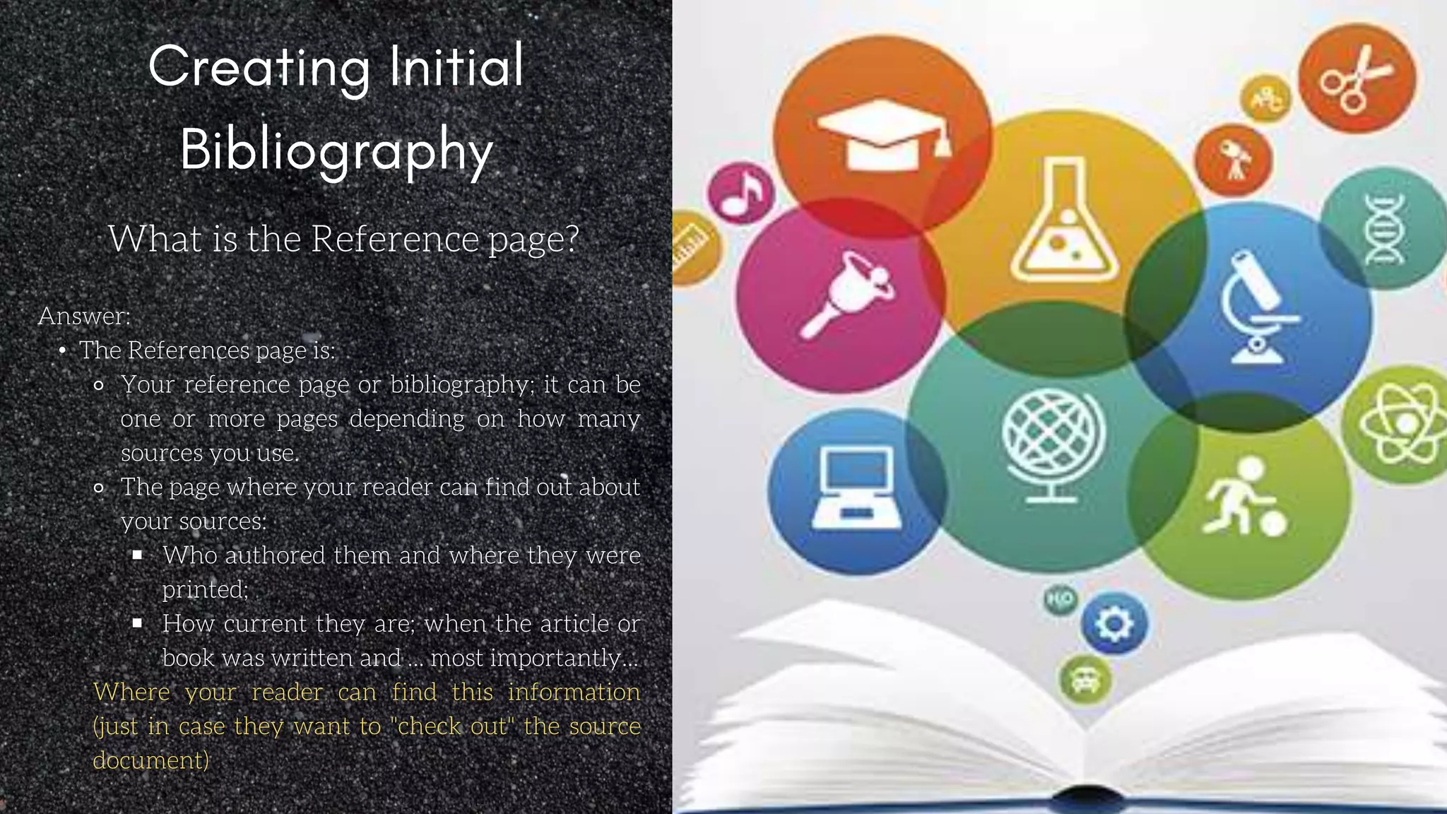 What is the Reference page?
Answer:
• The References page is:
⚬ Your reference page or bibliography; it can be
one or more pages depending on how many
sources you use.
⚬ The page where your reader can find out about
your sources:
￭ Who authored them and where they were
printed;
￭ How current they are; when the article or
book was written and ... most importantly...
Where your reader can find this information
(just in case they want to "check out" the source
document)
 