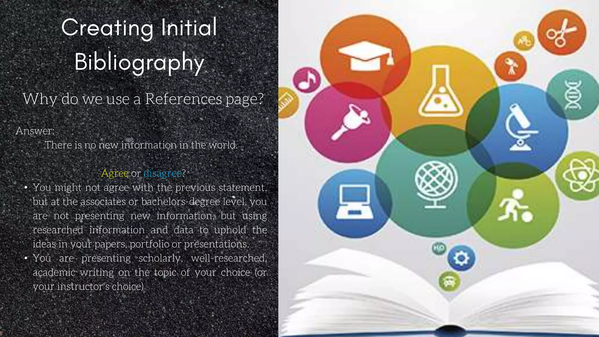 Why do we use a References page?
Answer:
There is no new information in the world.
Agree or disagree?
• You might not agree with the previous statement,
but at the associates or bachelors-degree level, you
are not presenting new information, but using
researched information and data to uphold the
ideas in your papers, portfolio or presentations.
• You are presenting scholarly, well-researched,
academic writing on the topic of your choice (or
your instructor's choice)
 