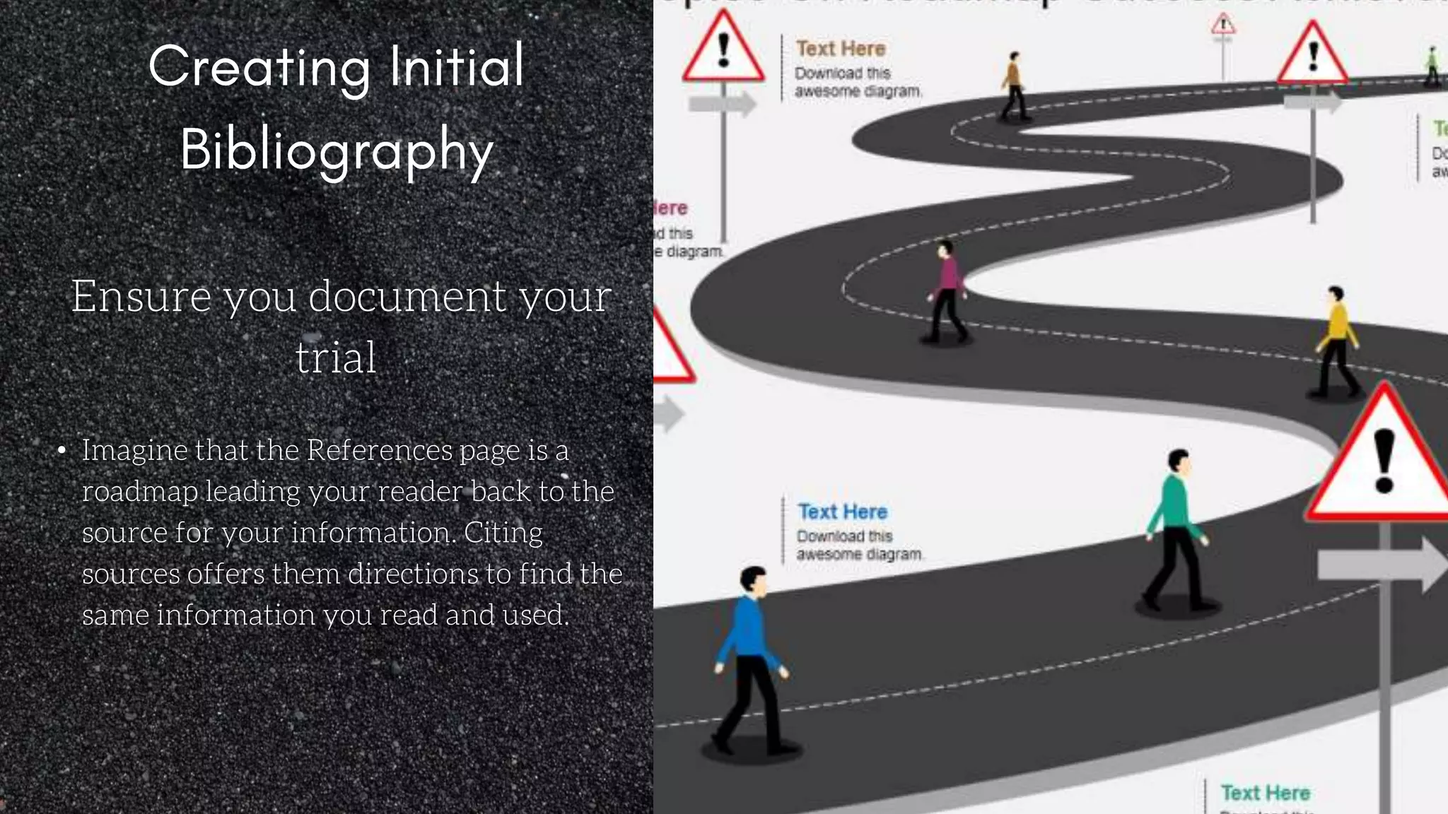 Ensure you document your
trial
• Imagine that the References page is a
roadmap leading your reader back to the
source for your information. Citing
sources offers them directions to find the
same information you read and used.
 