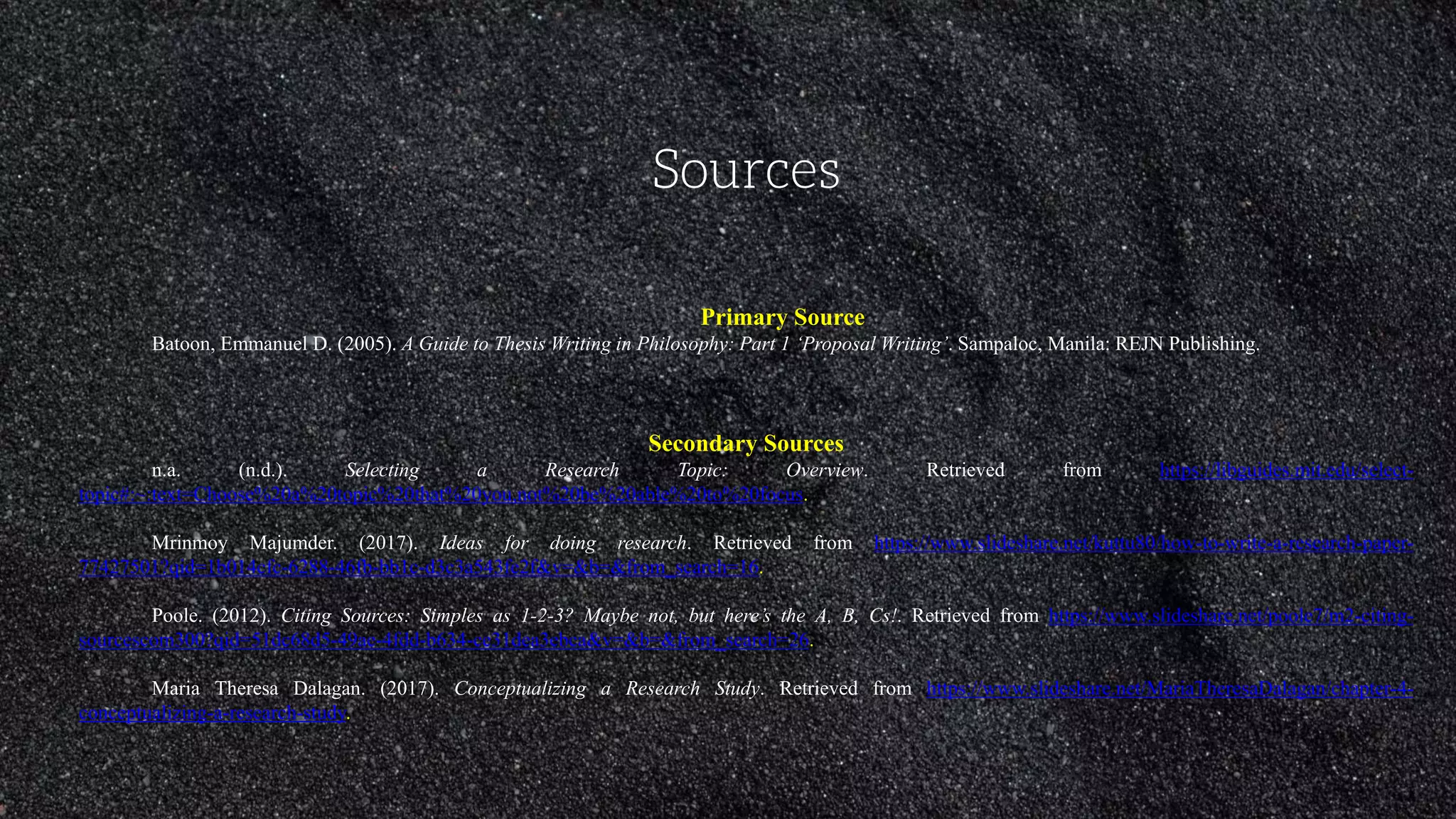 Sources
Primary Source
Batoon, Emmanuel D. (2005). A Guide to Thesis Writing in Philosophy: Part 1 ‘Proposal Writing’. Sampaloc, Manila: REJN Publishing.
Secondary Sources
n.a. (n.d.). Selecting a Research Topic: Overview. Retrieved from https://libguides.mit.edu/select-
topic#:~:text=Choose%20a%20topic%20that%20you,not%20be%20able%20to%20focus.
Mrinmoy Majumder. (2017). Ideas for doing research. Retrieved from https://www.slideshare.net/kuttu80/how-to-write-a-research-paper-
77427501?qid=1b014cfc-6288-46fb-bb1c-d3c3a543fe2f&v=&b=&from_search=16.
Poole. (2012). Citing Sources: Simples as 1-2-3? Maybe not, but here’s the A, B, Cs!. Retrieved from https://www.slideshare.net/poole7/m2-citing-
sourcescom300?qid=51dc68d5-49ae-4fdd-b634-ce31dea3ebca&v=&b=&from_search=26.
Maria Theresa Dalagan. (2017). Conceptualizing a Research Study. Retrieved from https://www.slideshare.net/MariaTheresaDalagan/chapter-4-
conceptualizing-a-research-study.
 