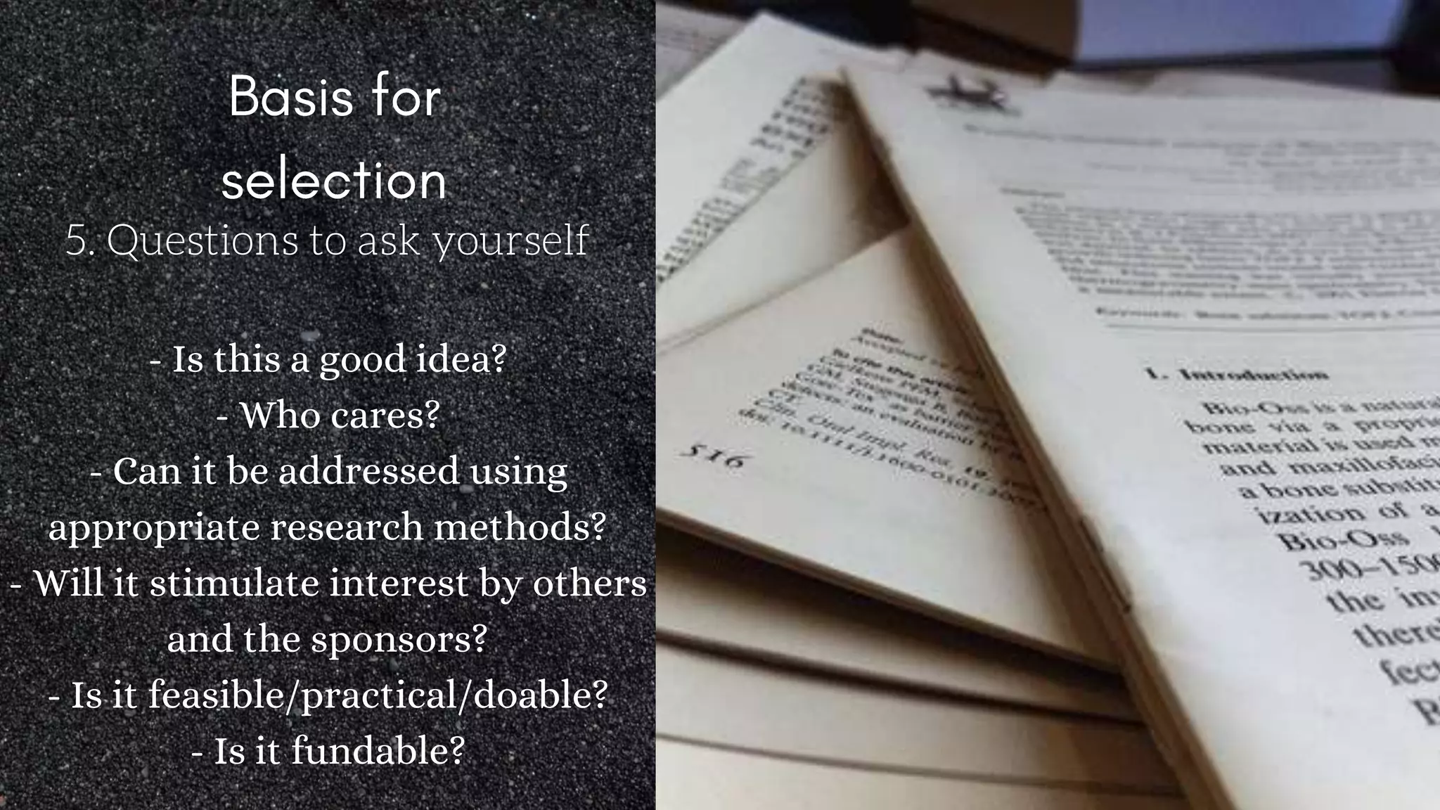 5. Questions to ask yourself
- Is this a good idea?
- Who cares?
- Can it be addressed using
appropriate research methods?
- Will it stimulate interest by others
and the sponsors?
- Is it feasible/practical/doable?
- Is it fundable?
 