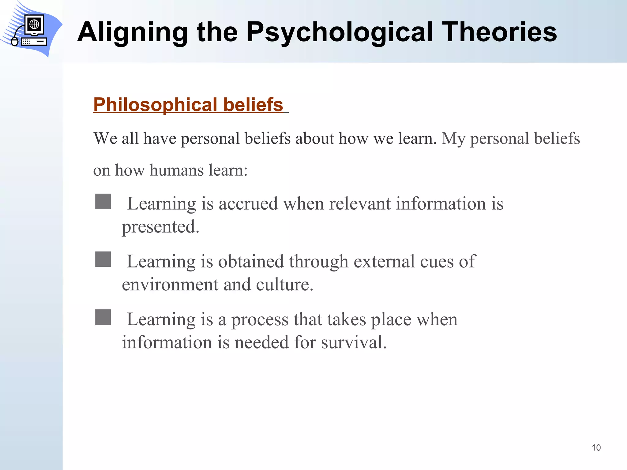 Aligning the Psychological Theories Philosophical beliefs   We all have personal beliefs about how we learn.  My personal beliefs  on how humans learn: Learning is accrued when relevant information is  presented.  Learning is obtained through external cues of  environment and culture. Learning is a process that takes place when  information is needed for survival.  