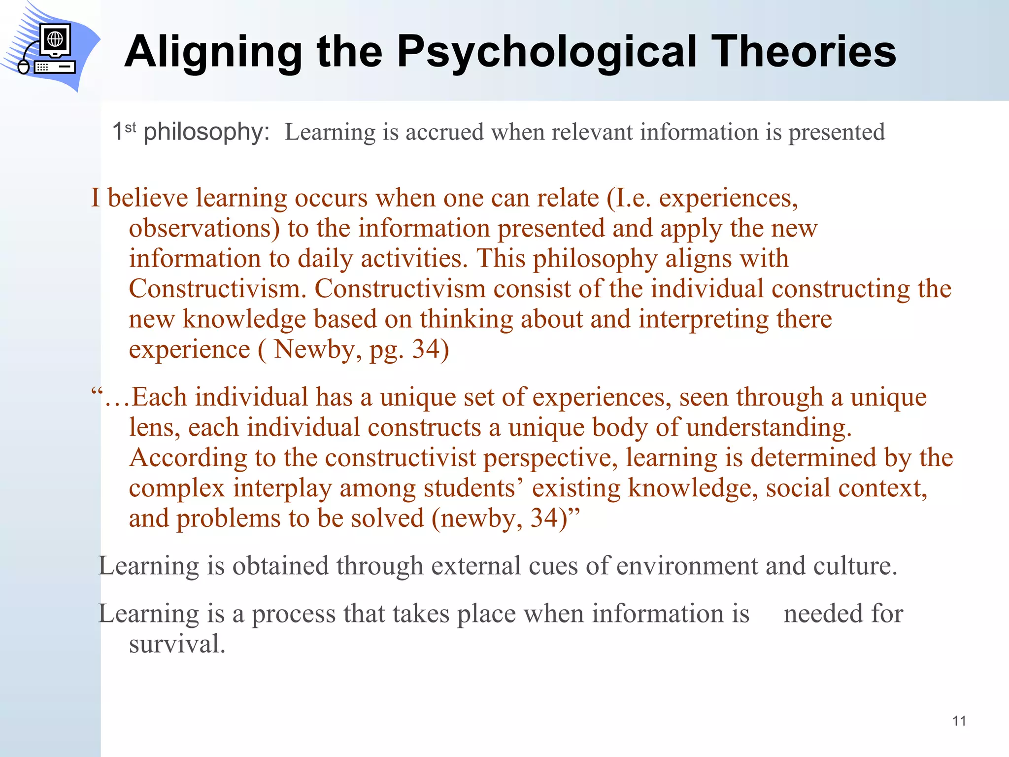 Aligning the Psychological Theories I believe learning occurs when one can relate (I.e. experiences, observations) to the information presented and apply the new information to daily activities. This philosophy aligns with Constructivism. Constructivism consist of the individual constructing the new knowledge based on thinking about and interpreting there experience ( Newby, pg. 34)  “… Each individual has a unique set of experiences, seen through a unique lens, each individual constructs a unique body of understanding. According to the constructivist perspective, learning is determined by the complex interplay among students’ existing knowledge, social context, and problems to be solved (newby, 34)” Learning is obtained through external cues of environment and culture. Learning is a process that takes place when information is  needed for survival.  1 st  philosophy:  Learning is accrued when relevant information is presented 