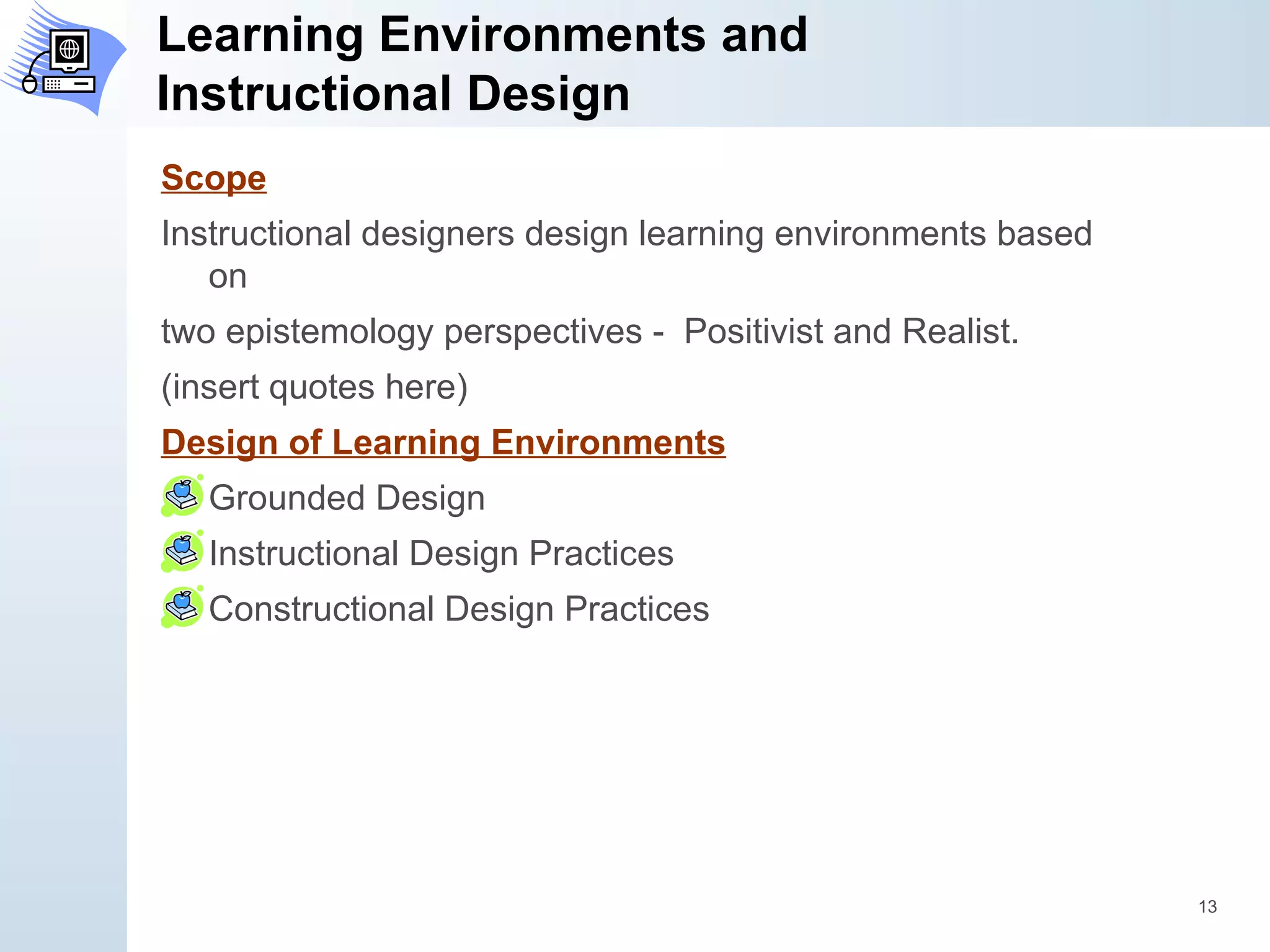 Learning Environments and  Instructional Design Scope Instructional designers design learning environments based on two epistemology perspectives -  Positivist and Realist. (insert quotes here) Design of Learning Environments Grounded Design Instructional Design Practices Constructional Design Practices 