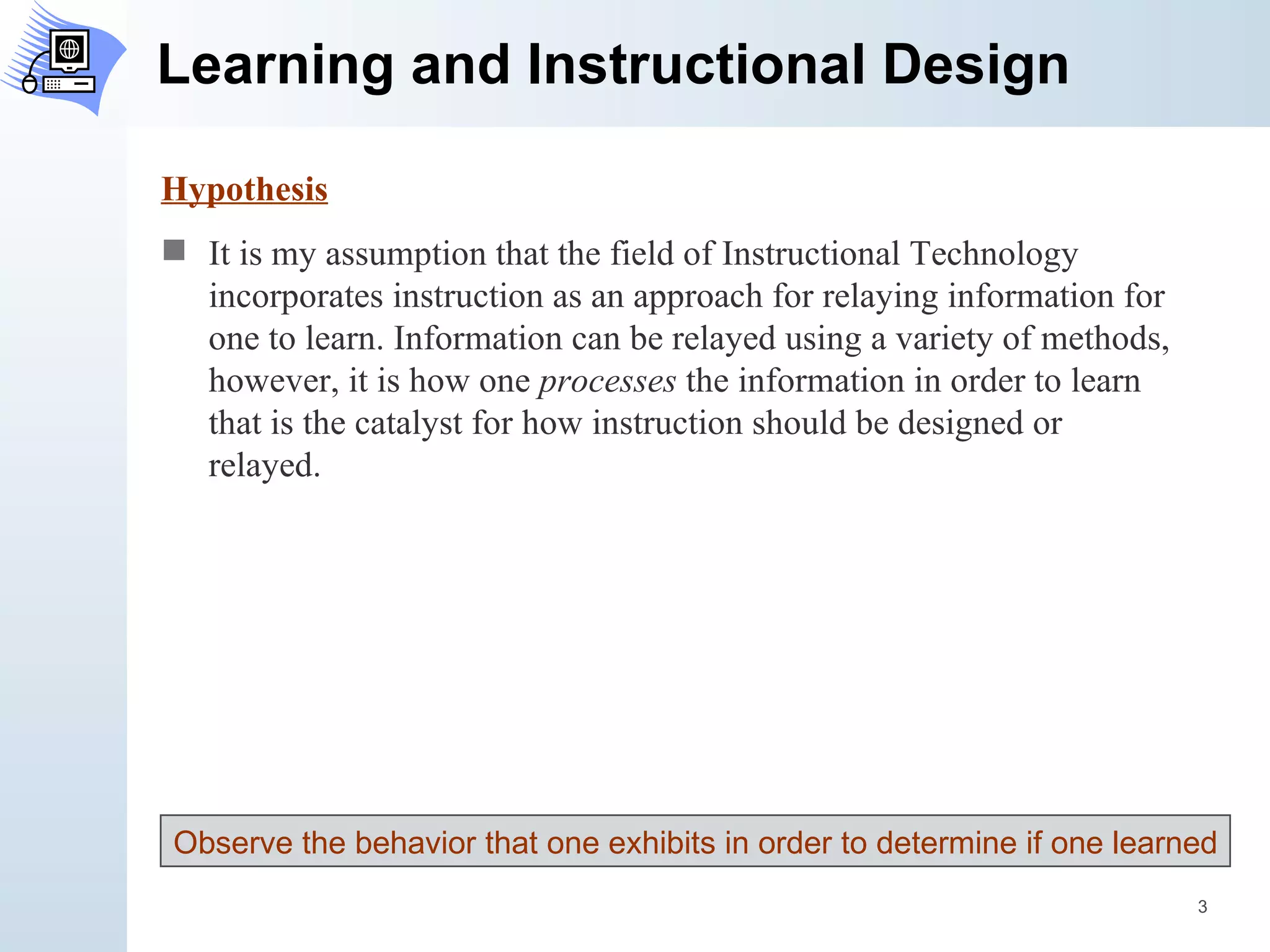 Learning and Instructional Design Hypothesis It is my assumption that the field of Instructional Technology incorporates instruction as an approach for relaying information for one to learn. Information can be relayed using a variety of methods, however, it is how one  processes  the information in order to learn that is the catalyst for how instruction should be designed or relayed. Observe the behavior that one exhibits in order to determine if one learned 