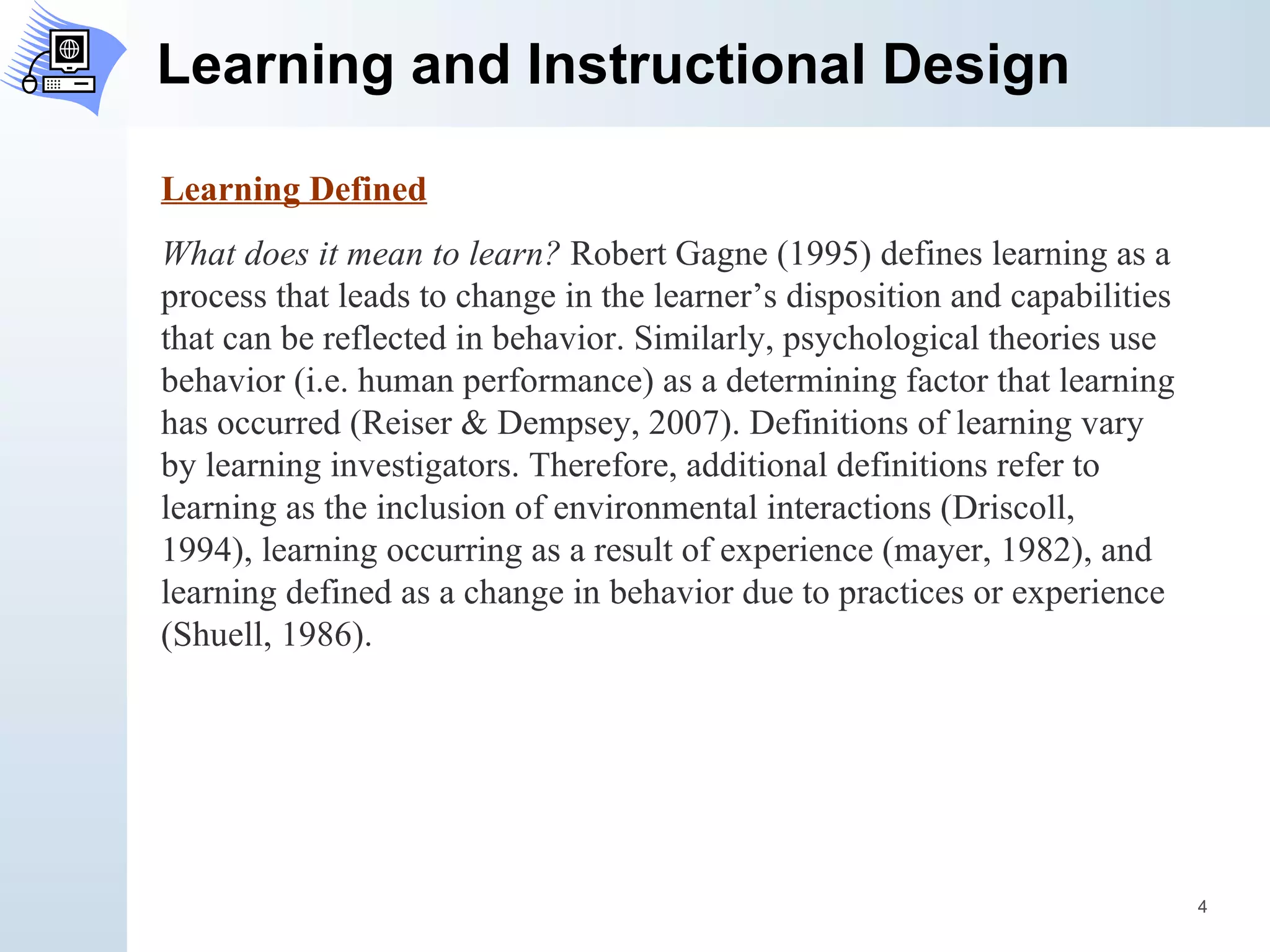 Learning and Instructional Design Learning Defined What does it mean to learn?  Robert Gagne (1995) defines learning as a process that leads to change in the learner’s disposition and capabilities that can be reflected in behavior. Similarly, psychological theories use behavior (i.e. human performance) as a determining factor that learning has occurred (Reiser & Dempsey, 2007). Definitions of learning vary by learning investigators. Therefore, additional definitions refer to learning as the inclusion of environmental interactions (Driscoll, 1994), learning occurring as a result of experience (mayer, 1982), and learning defined as a change in behavior due to practices or experience (Shuell, 1986). 