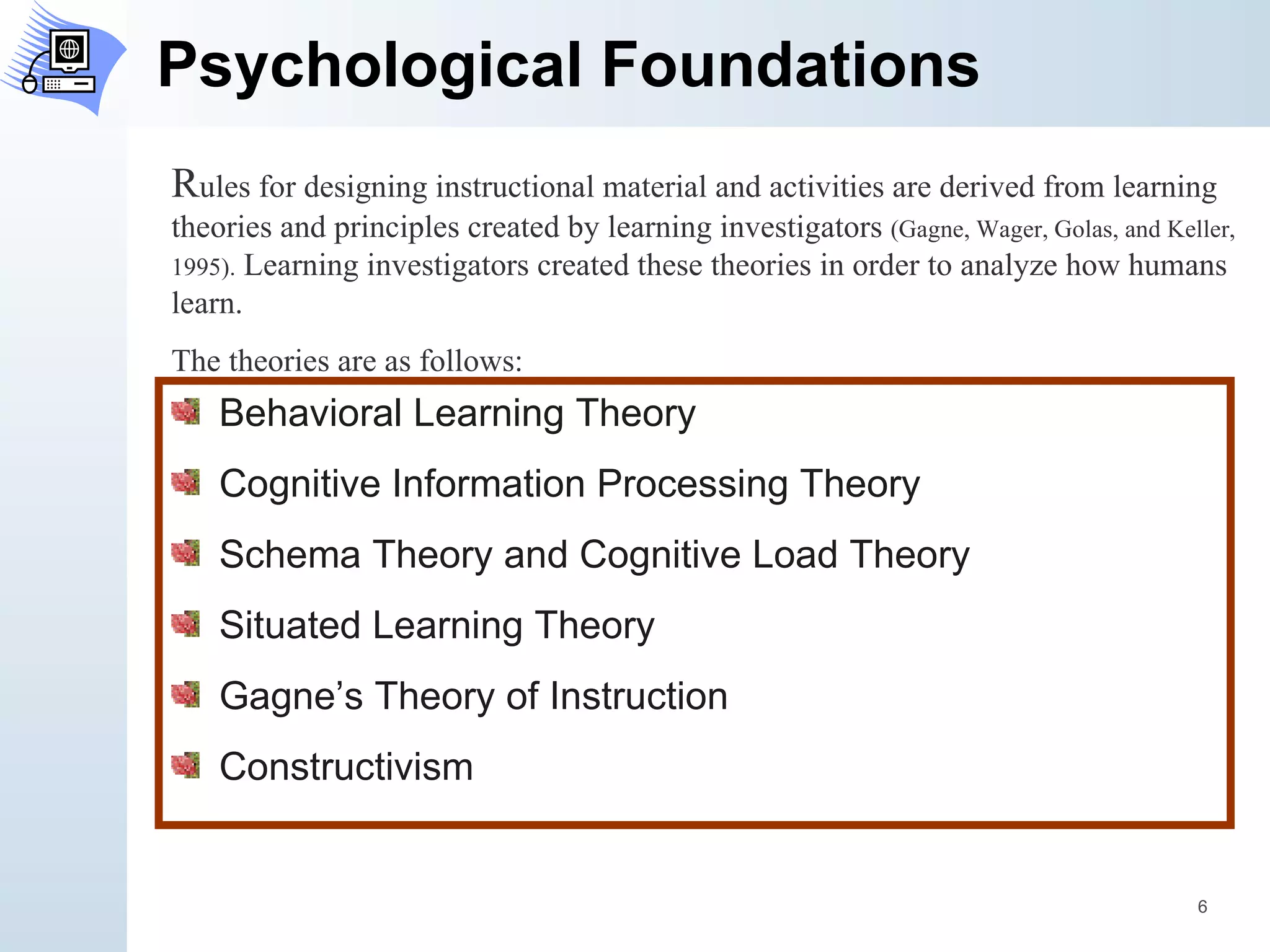 Psychological Foundations Behavioral Learning Theory Cognitive Information Processing Theory Schema Theory and Cognitive Load Theory Situated Learning Theory Gagne’s Theory of Instruction Constructivism R ules for designing instructional material and activities are derived from learning theories and principles created by learning investigators  (Gagne, Wager, Golas, and Keller, 1995) .  Learning investigators created these theories in order to analyze how humans learn.  The theories are as follows: 