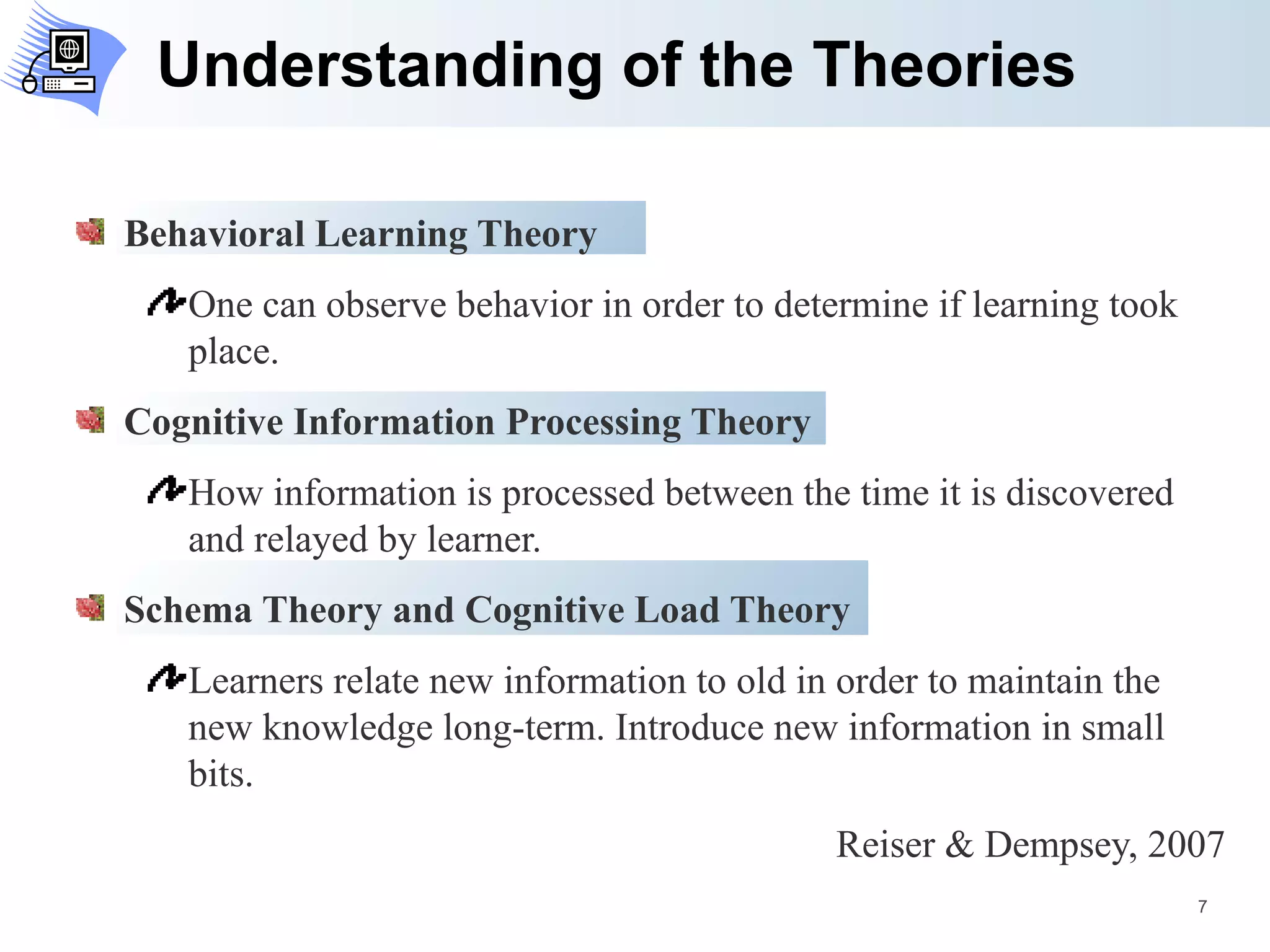 Understanding of the Theories Behavioral Learning Theory One can observe behavior in order to determine if learning took place. Cognitive Information Processing Theory How information is processed between the time it is discovered and relayed by learner. Schema Theory and Cognitive Load Theory Learners relate new information to old in order to maintain the new knowledge long-term. Introduce new information in small bits. Reiser & Dempsey, 2007 