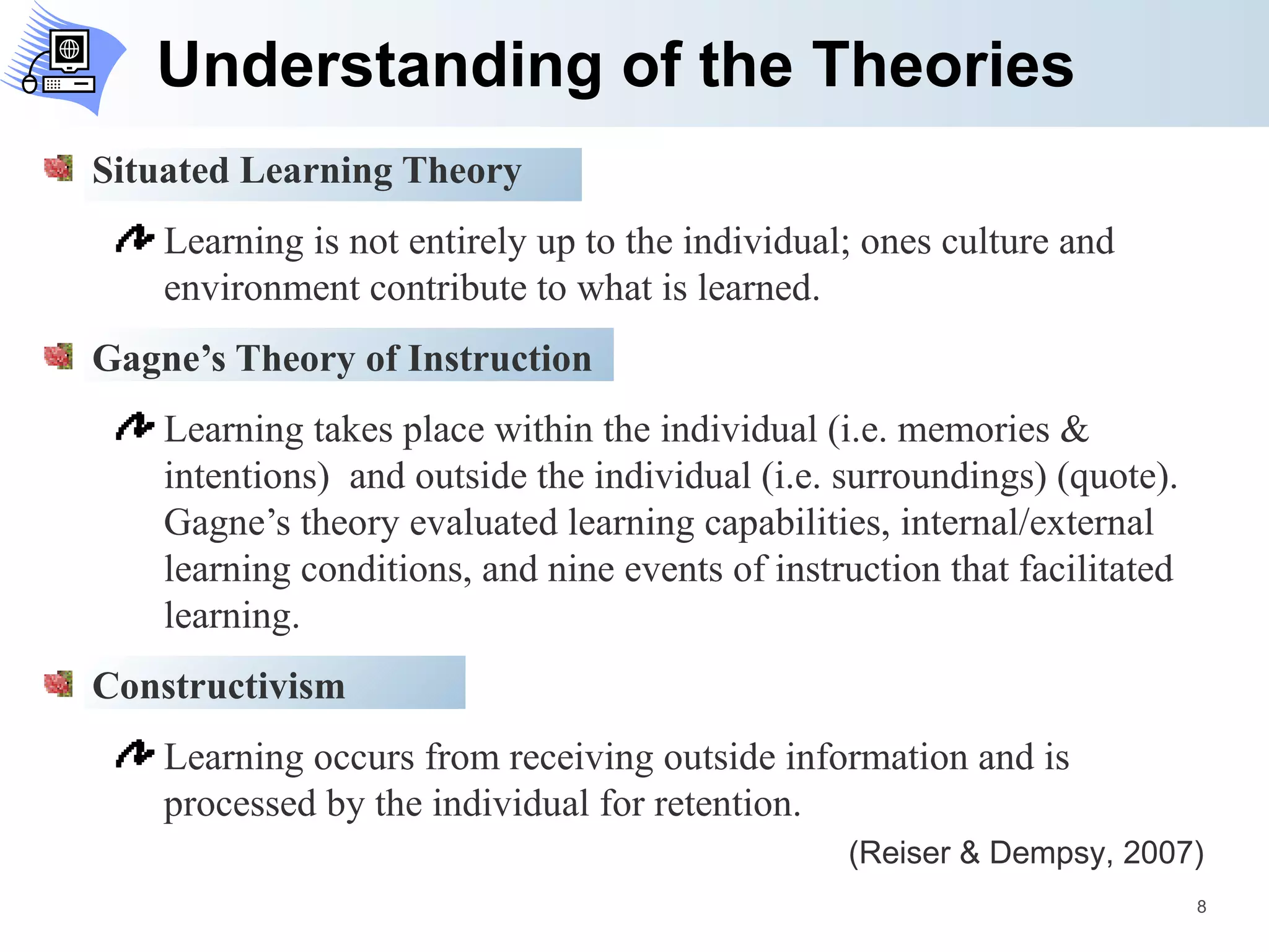 Understanding of the Theories Situated Learning Theory Learning is not entirely up to the individual; ones culture and environment contribute to what is learned. Gagne’s Theory of Instruction Learning takes place within the individual (i.e. memories & intentions)  and outside the individual (i.e. surroundings) (quote). Gagne’s theory evaluated learning capabilities, internal/external learning conditions, and nine events of instruction that facilitated learning.  Constructivism Learning occurs from receiving outside information and is processed by the individual for retention. (Reiser & Dempsy, 2007) 