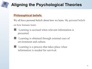 Aligning the Psychological Theories Philosophical beliefs   We all have personal beliefs about how we learn.  My personal beliefs  on how humans learn: Learning is accrued when relevant information is  presented.  Learning is obtained through external cues of  environment and culture. Learning is a process that takes place when  information is needed for survival.  